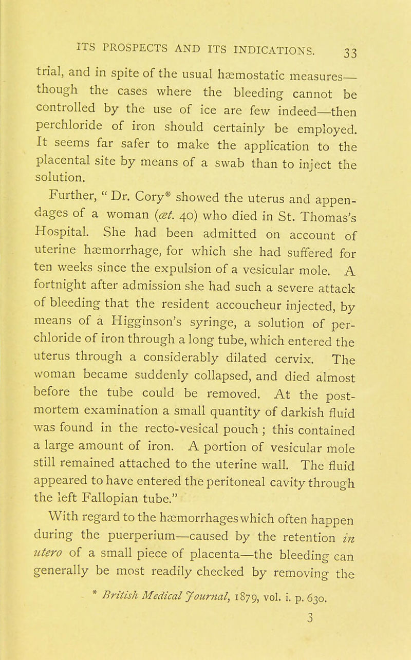 trial, and in spite of the usual haemostatic measures though the cases where the bleeding cannot be controlled by the use of ice are few indeed—then perchloride of iron should certainly be employed. It seems far safer to make the application to the placental site by means of a swab than to inject the solution. Further,  Dr. Cory* showed the uterus and appen- dages of a woman (<zt. 40) who died in St. Thomas's Hospital. She had been admitted on account of uterine haemorrhage, for which she had suffered for ten weeks since the expulsion of a vesicular mole. A fortnight after admission she had such a severe attack of bleeding that the resident accoucheur injected, by means of a Higginson's syringe, a solution of per- chloride of iron through a long tube, which entered the uterus through a considerably dilated cervix. The woman became suddenly collapsed, and died almost before the tube could be removed. At the post- mortem examination a small quantity of darkish fluid was found in the recto-vesical pouch; this contained a large amount of iron. A portion of vesicular mole still remained attached to the uterine wall. The fluid appeared to have entered the peritoneal cavity through the left Fallopian tube. With regard to the haemorrhages which often happen during the puerperium—caused by the retention in utero of a small piece of placenta—the bleeding can generally be most readily checked by removing the * British Medical Journal, 1879, vol. i. p. 630. 3