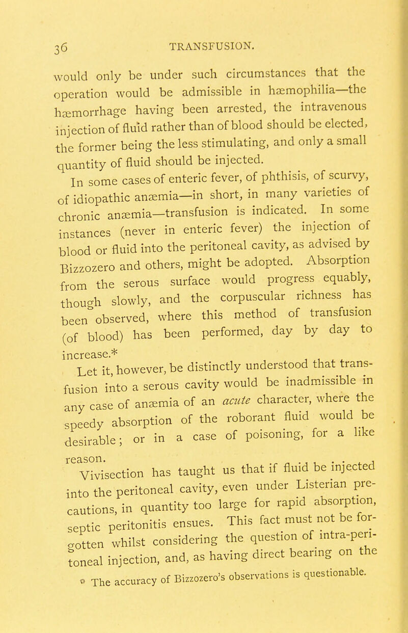 would only be under such circumstances that the operation would be admissible in haemophilia—the haemorrhage having been arrested, the intravenous injection of fluid rather than of blood should be elected, the former being the less stimulating, and only a small quantity of fluid should be injected. In some cases of enteric fever, of phthisis, of scurvy, of idiopathic anaemia—in short, in many varieties of chronic anaemia—transfusion is indicated. In some instances (never in enteric fever) the injection of blood or fluid into the peritoneal cavity, as advised by Bizzozero and others, might be adopted. Absorption from the serous surface would progress equably, though slowly, and the corpuscular richness has been observed, where this method of transfusion (of blood) has been performed, day by day to increase * Let it, however, be distinctly understood that trans- fusion into a serous cavity would be inadmissible in any case of anaemia of an acute character, where the speedy absorption of the roborant fluid would be desirable; or in a case of poisoning, for a like Vivisection has taught us that if fluid be injected into the peritoneal cavity, even under Listenan pre- cautions, in quantity too large for rapid absorption, septic peritonitis ensues. This fact must not be for- gotten whilst considering the question of intra-pen- toneal injection, and, as having direct bearing on the . The accuracy of Bizzozero's observations is questionable.