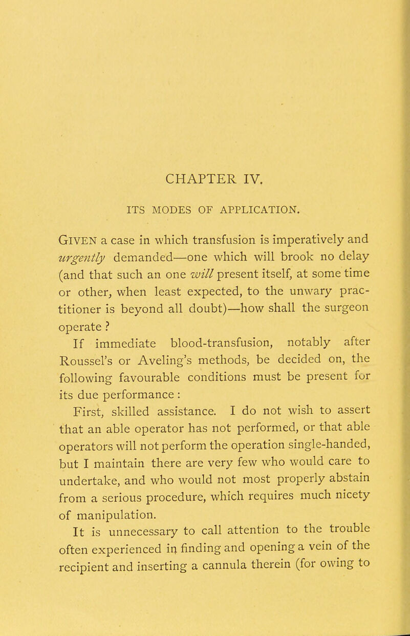 CHAPTER IV. ITS MODES OF APPLICATION. Given a case in which transfusion is imperatively and urgently demanded—one which will brook no delay (and that such an one will present itself, at some time or other, when least expected, to the unwary prac- titioner is beyond all doubt)—how shall the surgeon operate ? If immediate blood-transfusion, notably after Roussel's or Aveling's methods, be decided on, the following favourable conditions must be present fur its due performance: First, skilled assistance. I do not wish to assert that an able operator has not performed, or that able operators will not perform the operation single-handed, but I maintain there are very few who would care to undertake, and who would not most properly abstain from a serious procedure, which requires much nicety of manipulation. It is unnecessary to call attention to the trouble often experienced in finding and opening a vein of the recipient and inserting a cannula therein (for owing to