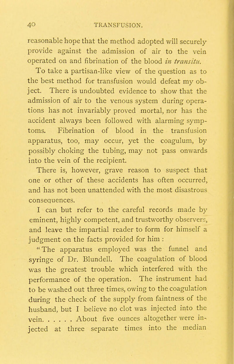 reasonable hope that the method adopted will securely provide against the admission of air to the vein operated on and fibrillation of the blood in transitu. To take a partisan-like view of the question as to the best method for transfusion would defeat my ob- ject. There is undoubted evidence to show that the admission of air to the venous system during opera- tions has not invariably proved mortal, nor has the accident always been followed with alarming symp- toms. Fibrination of blood in the transfusion apparatus, too, may occur, yet the coagulum, by possibly choking the tubing, may not pass onwards into the vein of the recipient. There is, however, grave reason to suspect that one or other of these accidents has often occurred, and has not been unattended with the most disastrous consequences. I can but refer to the careful records made by eminent, highly competent, and trustworthy observers, and leave the impartial reader to form for himself a judgment on the facts provided for him : The apparatus employed was the funnel and syringe of Dr. Blundell. The coagulation of blood was the greatest trouble which interfered with the performance of the operation. The instrument had to be washed out three times, owing to the coagulation during the check of the supply from faintness of the husband, but I believe no clot was injected into the vein About five ounces altogether were in- jected at three separate times into the median