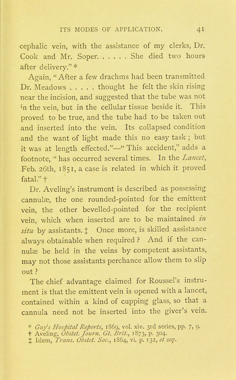 cephalic vein, with the assistance of my clerks, Dr. Cook and Mr. Soper She died two hours after delivery. * Again,  After a few drachms had been transmitted Dr. Meadows thought he felt the skin rising near the incision, and suggested that the tube was not ;n the vein, but in the cellular tissue beside it. This proved to be true, and the tube had to be taken out and inserted into the vein. Its collapsed condition and the want of light made this no easy task ; but it was at length effected.—4' This accident, adds a footnote,  has occurred several times. In the Lancet> Feb. 26th, 1851, a case is related in which it proved fatal. f Dr. Aveling's instrument is described as possessing cannulae, the one rounded-pointed for the emittent vein, the other bevelled-pointed for the recipient vein, which when inserted are to be maintained in situ by assistants. % Once more, is skilled assistance always obtainable when required ? And if the can- nulas be held in the veins by competent assistants, may not those assistants perchance allow them to slip out ? The chief advantage claimed for Roussel's instru- ment is that the emittent vein is opened with a lancet, contained within a kind of cupping glass, so that a cannula need not be inserted into the giver's vein. * Guy's Hospital Reports, 1869, vol. xiv. 3rd series, pp. 7, 9. t Aveling, Obstet. Journ. Gt. Brit, 1873, p. 304. X Idem, Trans. Obstet. Soc, 1864, vi. p. 132, et seq.