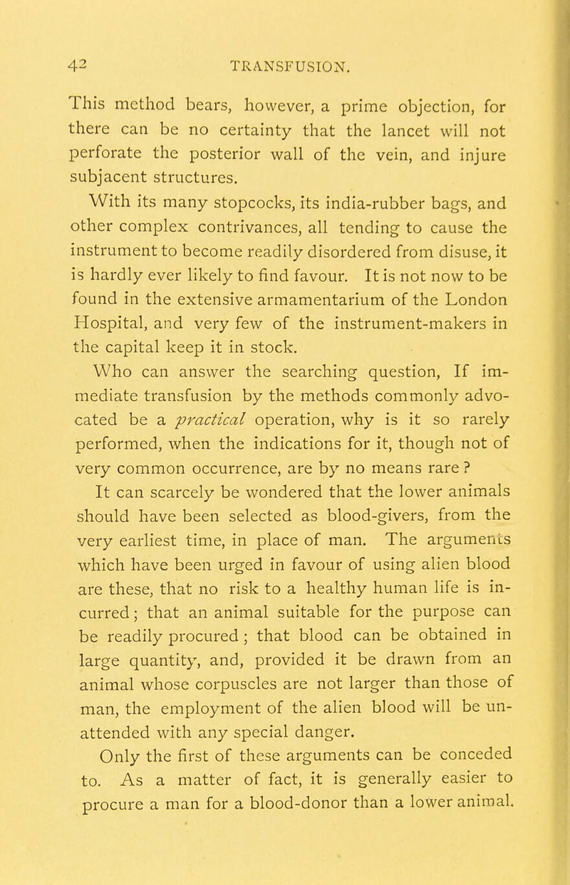 This method bears, however, a prime objection, for there can be no certainty that the lancet will not perforate the posterior wall of the vein, and injure subjacent structures. With its many stopcocks, its india-rubber bags, and other complex contrivances, all tending to cause the instrument to become readily disordered from disuse, it is hardly ever likely to find favour. It is not now to be found in the extensive armamentarium of the London Hospital, and very few of the instrument-makers in the capital keep it in stock. Who can answer the searching question, If im- mediate transfusion by the methods commonly advo- cated be a practical operation, why is it so rarely performed, when the indications for it, though not of very common occurrence, are by no means rare ? It can scarcely be wondered that the lower animals should have been selected as blood-givers, from the very earliest time, in place of man. The arguments which have been urged in favour of using alien blood are these, that no risk to a healthy human life is in- curred ; that an animal suitable for the purpose can be readily procured ; that blood can be obtained in large quantity, and, provided it be drawn from an animal whose corpuscles are not larger than those of man, the employment of the alien blood will be un- attended with any special danger. Only the first of these arguments can be conceded to. As a matter of fact, it is generally easier to procure a man for a blood-donor than a lower animal.