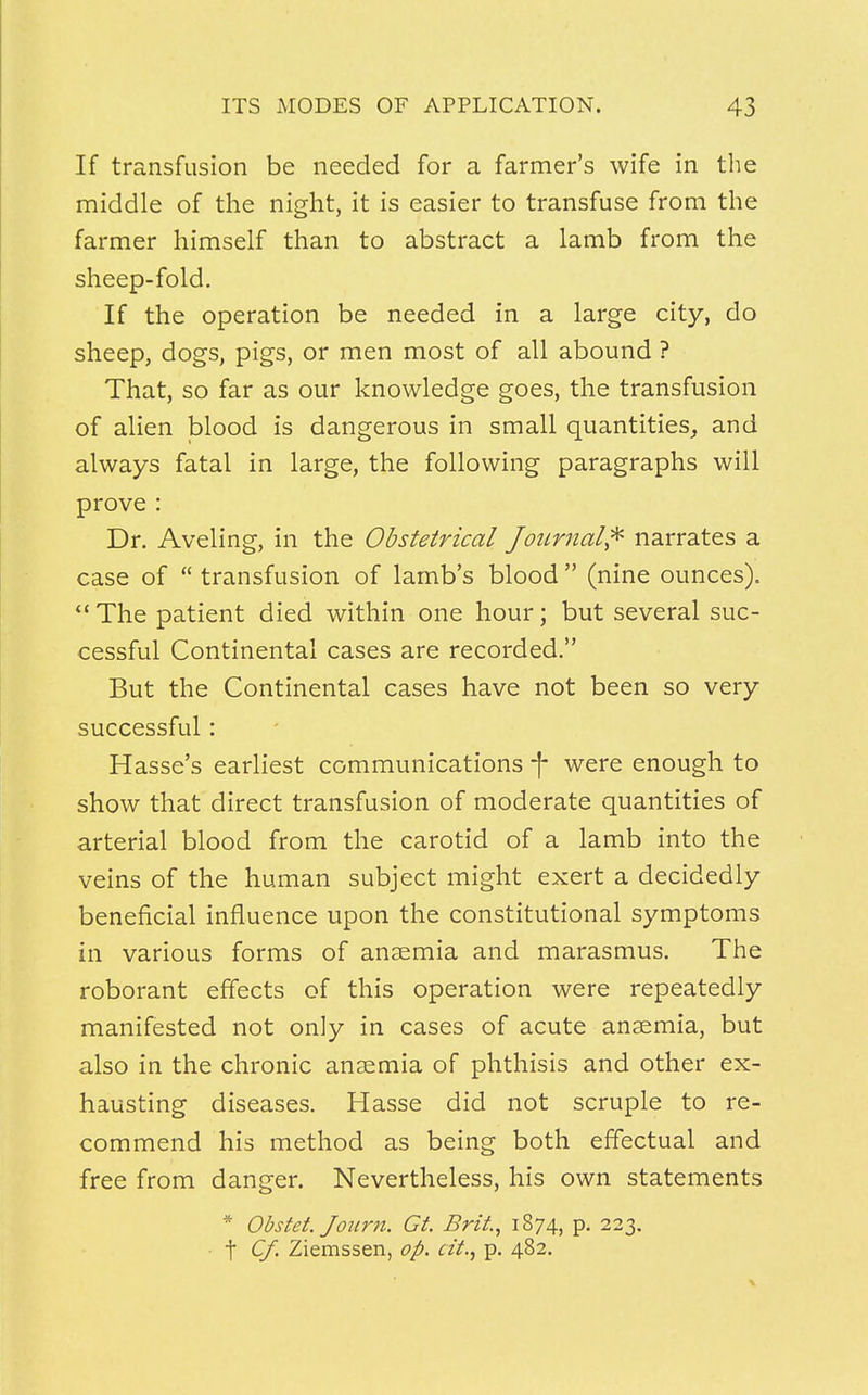 If transfusion be needed for a farmer's wife in the middle of the night, it is easier to transfuse from the farmer himself than to abstract a lamb from the sheep-fold. If the operation be needed in a large city, do sheep, dogs, pigs, or men most of all abound ? That, so far as our knowledge goes, the transfusion of alien blood is dangerous in small quantities, and always fatal in large, the following paragraphs will prove : Dr. Aveling, in the Obstetrical Journal* narrates a case of  transfusion of lamb's blood  (nine ounces).  The patient died within one hour; but several suc- cessful Continental cases are recorded. But the Continental cases have not been so very successful: Hasse's earliest communications f were enough to show that direct transfusion of moderate quantities of arterial blood from the carotid of a lamb into the veins of the human subject might exert a decidedly beneficial influence upon the constitutional symptoms in various forms of anaemia and marasmus. The roborant effects of this operation were repeatedly manifested not only in cases of acute anaemia, but also in the chronic anaemia of phthisis and other ex- hausting diseases. Hasse did not scruple to re- commend his method as being both effectual and free from danger. Nevertheless, his own statements * Obstet. Jonrn. Gt. Brit, 1874, p. 223. t Of. Ziemssen, op. at., p. 482.