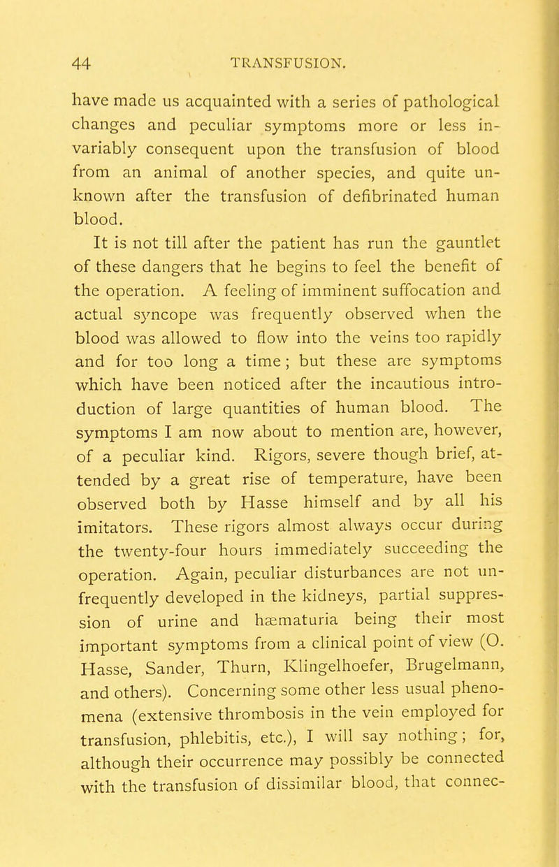 have made us acquainted with a series of pathological changes and peculiar symptoms more or less in- variably consequent upon the transfusion of blood from an animal of another species, and quite un- known after the transfusion of defibrinated human blood. It is not till after the patient has run the gauntlet of these dangers that he begins to feel the benefit of the operation. A feeling of imminent suffocation and actual syncope was frequently observed when the blood was allowed to flow into the veins too rapidly and for too long a time; but these are symptoms which have been noticed after the incautious intro- duction of large quantities of human blood. The symptoms I am now about to mention are, however, of a peculiar kind. Rigors, severe though brief, at- tended by a great rise of temperature, have been observed both by Hasse himself and by all his imitators. These rigors almost always occur during the twenty-four hours immediately succeeding the operation. Again, peculiar disturbances are not un- frequently developed in the kidneys, partial suppres- sion of urine and hsematuria being their most important symptoms from a clinical point of view (O. Hasse, Sander, Thurn, Klmgelhoefer, Brugelmann, and others). Concerning some other less usual pheno- mena (extensive thrombosis in the vein employed for transfusion, phlebitis, etc.), I will say nothing; for, although their occurrence may possibly be connected with the transfusion of dissimilar blood, that connec-