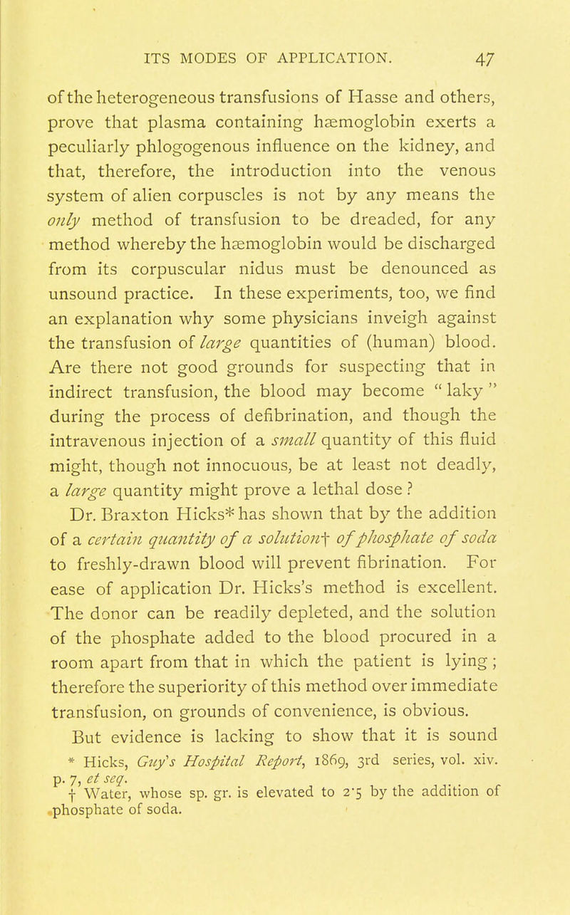 of the heterogeneous transfusions of Hasse and others, prove that plasma containing haemoglobin exerts a peculiarly phlogogenous influence on the kidney, and that, therefore, the introduction into the venous system of alien corpuscles is not by any means the only method of transfusion to be dreaded, for any method whereby the haemoglobin would be discharged from its corpuscular nidus must be denounced as unsound practice. In these experiments, too, we find an explanation why some physicians inveigh against the transfusion of large quantities of (human) blood. Are there not good grounds for suspecting that in indirect transfusion, the blood may become  laky  during the process of defibrination, and though the intravenous injection of a small quantity of this fluid might, though not innocuous, be at least not deadly, a large quantity might prove a lethal dose ? Dr. Braxton Hicks* has shown that by the addition of a certain quantity of a solution^ of phosphate of soda to freshly-drawn blood will prevent fibrination. For ease of application Dr. Hicks's method is excellent. The donor can be readily depleted, and the solution of the phosphate added to the blood procured in a room apart from that in which the patient is lying; therefore the superiority of this method over immediate transfusion, on grounds of convenience, is obvious. But evidence is lacking to show that it is sound * Hicks, Guy's Hospital Report, 1869, 3rd series, vol. xiv. p. 7, et seq. f Water, whose sp. gr. is elevated to 2*5 by the addition of phosphate of soda.