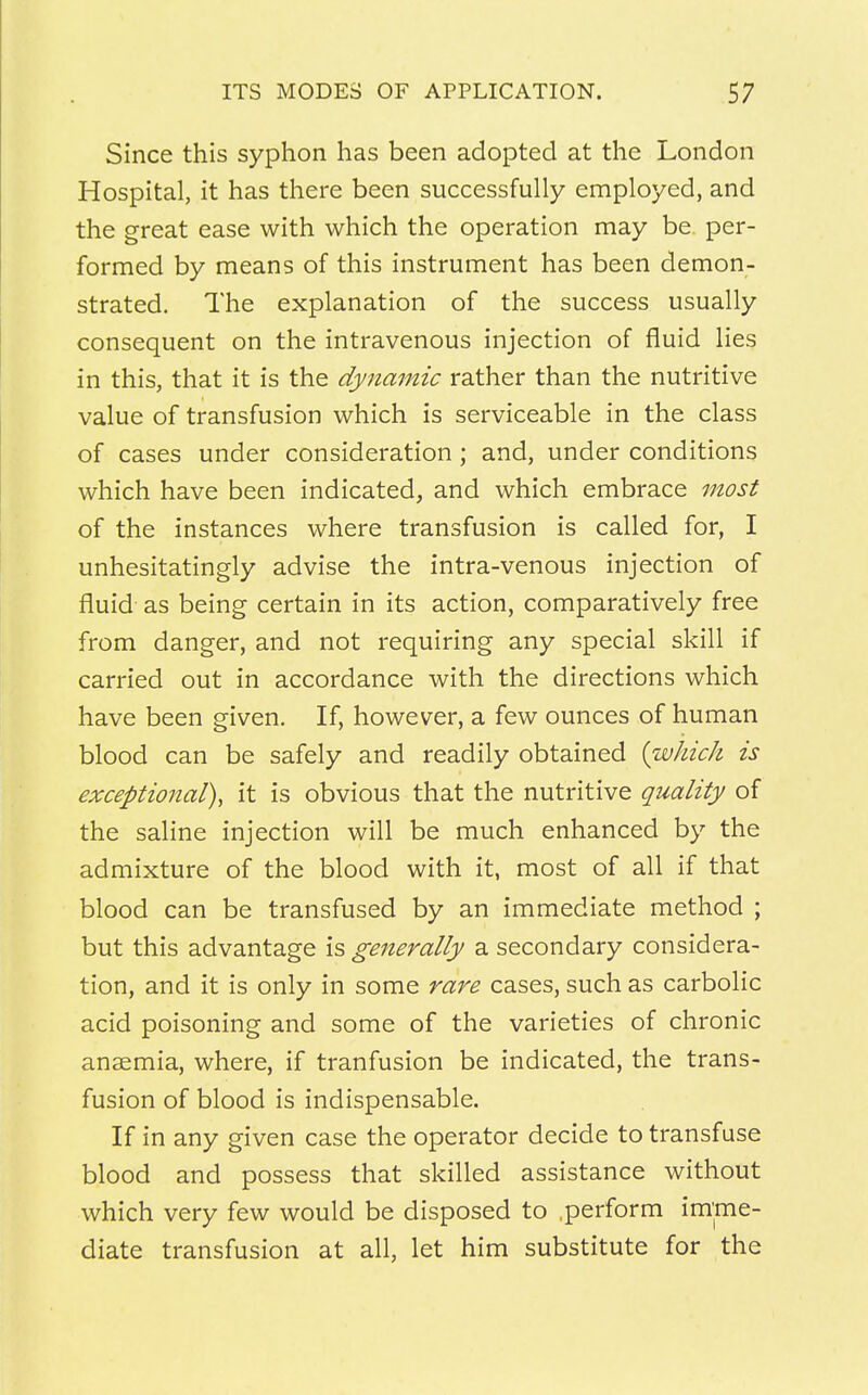 Since this syphon has been adopted at the London Hospital, it has there been successfully employed, and the great ease with which the operation may be. per- formed by means of this instrument has been demon- strated. The explanation of the success usually consequent on the intravenous injection of fluid lies in this, that it is the dynamic rather than the nutritive value of transfusion which is serviceable in the class of cases under consideration; and, under conditions which have been indicated, and which embrace most of the instances where transfusion is called for, I unhesitatingly advise the intra-venous injection of fluid as being certain in its action, comparatively free from danger, and not requiring any special skill if carried out in accordance with the directions which have been given. If, however, a few ounces of human blood can be safely and readily obtained {which is exceptional), it is obvious that the nutritive quality of the saline injection will be much enhanced by the admixture of the blood with it, most of all if that blood can be transfused by an immediate method ; but this advantage is generally a secondary considera- tion, and it is only in some rare cases, such as carbolic acid poisoning and some of the varieties of chronic anaemia, where, if tranfusion be indicated, the trans- fusion of blood is indispensable. If in any given case the operator decide to transfuse blood and possess that skilled assistance without which very few would be disposed to .perform imme- diate transfusion at all, let him substitute for the