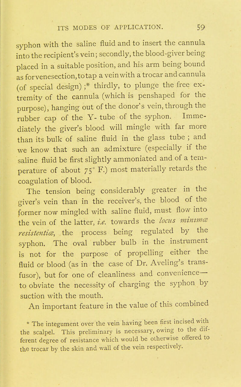 syphon with the saline fluid and to insert the cannula into the recipient's vein; secondly, the blood-giver being placed in a suitable position, and his arm being bound as forvenesection,totap a vein with a trocar and cannula (of special design) ;• thirdly, to plunge the free ex- tremity of the cannula (which is penshaped for the purpose), hanging out of the donor's vein, through the rubber cap of the Y- tube of the syphon. Imme- diately the giver's blood will mingle with far more than its bulk of saline fluid in the glass tube ; and we know that such an admixture (especially if the saline fluid be first slightly ammoniated and of a tem- perature of about 750 F.) most materially retards the coagulation of blood. The tension being considerably greater in the giver's vein than in the receiver's, the blood of the former now mingled with saline fluid, must flow into the vein of the latter, i.e. towards the locus minima resistentice, the process being regulated by the syphon. The oval rubber bulb in the instrument is not for the purpose of propelling either the fluid or blood (as in the case of Dr. Aveling's trans- fusor), but for one of cleanliness and convenience— to obviate the necessity of charging the syphon by suction with the mouth. An important feature in the value of this combined * The integument over the vein having been first incised with the scalpel. This preliminary is necessary, owing to the dif- ferent degree of resistance which would be otherwise offered to the trocar by the skin and wall of the vein respectively.