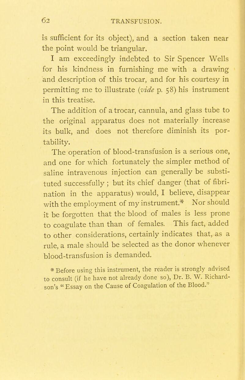 is sufficient for its object), and a section taken near the point would be triangular. I am exceedingly indebted to Sir Spencer Wells for his kindness in furnishing me with a drawing and description of this trocar, and for his courtesy in permitting me to illustrate {vide p. 58) his instrument in this treatise. The addition of a trocar, cannula, and glass tube to the original apparatus does not materially increase its bulk, and does not therefore diminish its por- tability. The operation of blood-transfusion is a serious one, and one for which fortunately the simpler method of saline intravenous injection can generally be substi- tuted successfully ; but its chief danger (that of fibri- llation in the apparatus) would, I believe, disappear with the employment of my instrument.* Nor should it be forgotten that the blood of males is less prone to coagulate than than of females. This fact, added to other considerations, certainly indicates that, as a rule, a male should be selected as the donor whenever blood-transfusion is demanded. * Before using this instrument, the reader is strongly advised to consult (if he have not already done so), Dr. B. W. Richard- son's  Essay on the Cause of Coagulation of the Blood.