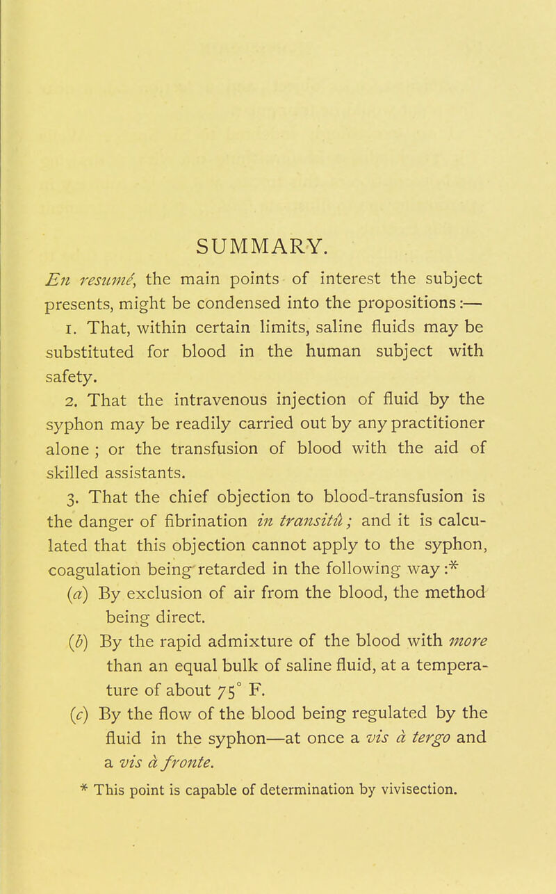 SUMMARY. En resume, the main points of interest the subject presents, might be condensed into the propositions:— 1. That, within certain limits, saline fluids may be substituted for blood in the human subject with safety. 2. That the intravenous injection of fluid by the syphon may be readily carried out by any practitioner alone ; or the transfusion of blood with the aid of skilled assistants. 3. That the chief objection to blood-transfusion is the danger of fibrination in transitu; and it is calcu- lated that this objection cannot apply to the syphon, coagulation being retarded in the following way :* (a) By exclusion of air from the blood, the method being direct. (b) By the rapid admixture of the blood with more than an equal bulk of saline fluid, at a tempera- ture of about 75° F. (c) By the flow of the blood being regulated by the fluid in the syphon—at once a vis a tergo and a vis a froute. * This point is capable of determination by vivisection.