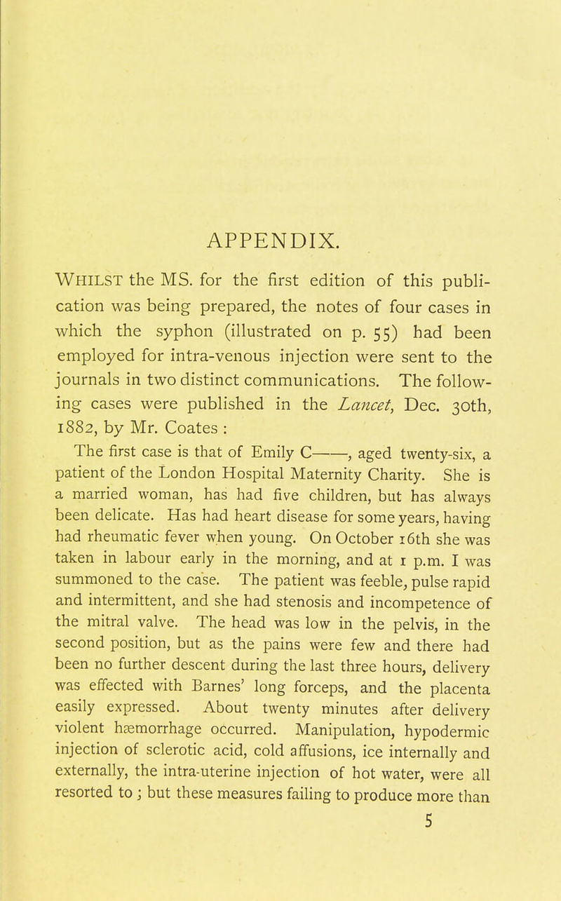 APPENDIX. Whilst the MS. for the first edition of this publi- cation was being prepared, the notes of four cases in which the syphon (illustrated on p. 55) had been employed for intra-venous injection were sent to the journals in two distinct communications. The follow- ing cases were published in the Lancet, Dec. 30th, 1882, by Mr. Coates : The first case is that of Emily C , aged twenty-six, a patient of the London Hospital Maternity Charity. She is a married woman, has had five children, but has always been delicate. Has had heart disease for some years, having had rheumatic fever when young. On October 16th she was taken in labour early in the morning, and at 1 p.m. I was summoned to the case. The patient was feeble, pulse rapid and intermittent, and she had stenosis and incompetence of the mitral valve. The head was low in the pelvis, in the second position, but as the pains were few and there had been no further descent during the last three hours, delivery was effected with Barnes' long forceps, and the placenta easily expressed. About twenty minutes after delivery violent haemorrhage occurred. Manipulation, hypodermic injection of sclerotic acid, cold affusions, ice internally and externally, the intra-uterine injection of hot water, were all resorted to; but these measures failing to produce more than 5