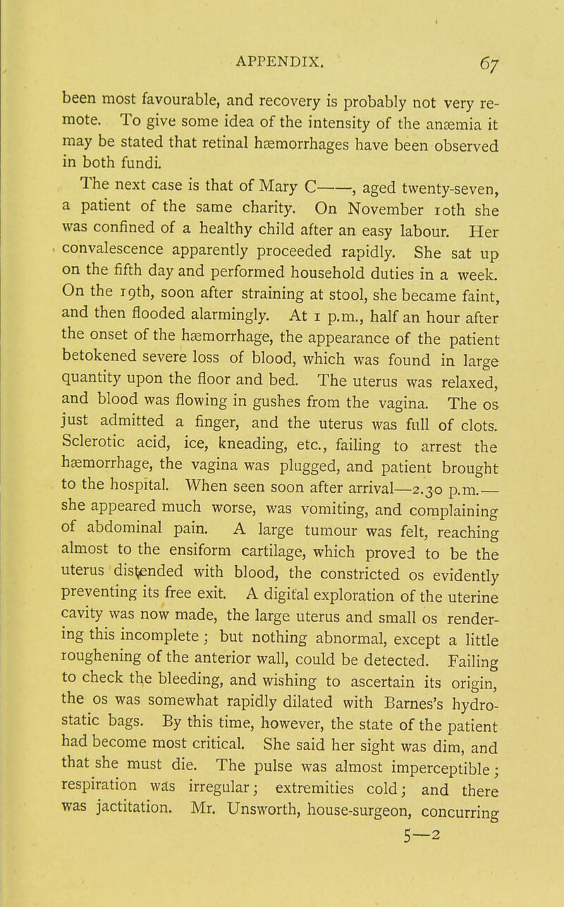 6/ been most favourable, and recovery is probably not very re- mote. To give some idea of the intensity of the anemia it may be stated that retinal haemorrhages have been observed in both fundi. The next case is that of Mary C , aged twenty-seven, a patient of the same charity. On November ioth she was confined of a healthy child after an easy labour. Her convalescence apparently proceeded rapidly. She sat up on the fifth day and performed household duties in a week. On the 19th, soon after straining at stool, she became faint, and then flooded alarmingly. At 1 p.m., half an hour after the onset of the haemorrhage, the appearance of the patient betokened severe loss of blood, which was found in large quantity upon the floor and bed. The uterus was relaxed, and blood was flowing in gushes from the vagina. The os just admitted a finger, and the uterus was full of clots. Sclerotic acid, ice, kneading, etc., failing to arrest the haemorrhage, the vagina was plugged, and patient brought to the hospital. When seen soon after arrival—2.30 p.m. she appeared much worse, was vomiting, and complaining of abdominal pain. A large tumour was felt, reaching almost to the ensiform cartilage, which proved to be the uterus disl£nded with blood, the constricted os evidently preventing its free exit. A digital exploration of the uterine cavity was now made, the large uterus and small os render- ing this incomplete; but nothing abnormal, except a little roughening of the anterior wall, could be detected. Failing to check th,e bleeding, and wishing to ascertain its origin, the os was somewhat rapidly dilated with Barnes's hydro- static bags. By this time, however, the state of the patient had become most critical. She said her sight was dim, and that she must die. The pulse was almost imperceptible; respiration was irregular; extremities cold; and there was jactitation. Mr. Unsworth, house-surgeon, concurring 5—2