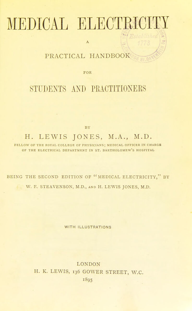 MEDICAL ELECTRICITY A PRACTICAL HANDBOOK FOR STUDENTS AND PEACTITIONERS BY H. LEWIS JONES, M.A., M.D. FELLOW OF THE ROYAL COLLEGE OF PHYSICIANS; MEDICAL OFFICER IN CHARGE OF THE ELECTRICAL DEPARTMENT IN ST. BARTHOLOMEW'S HOSPITAL BEING THE SECOND EDITION OF MEDICAL ELECTRICITY, BY W. E. STEAVENSON, M.D., and H. LEWIS JONES, M.D. WITH ILLUSTRATIONS LONDON H. K. LEWIS, 136 GOWER STREET, W.C. 1895