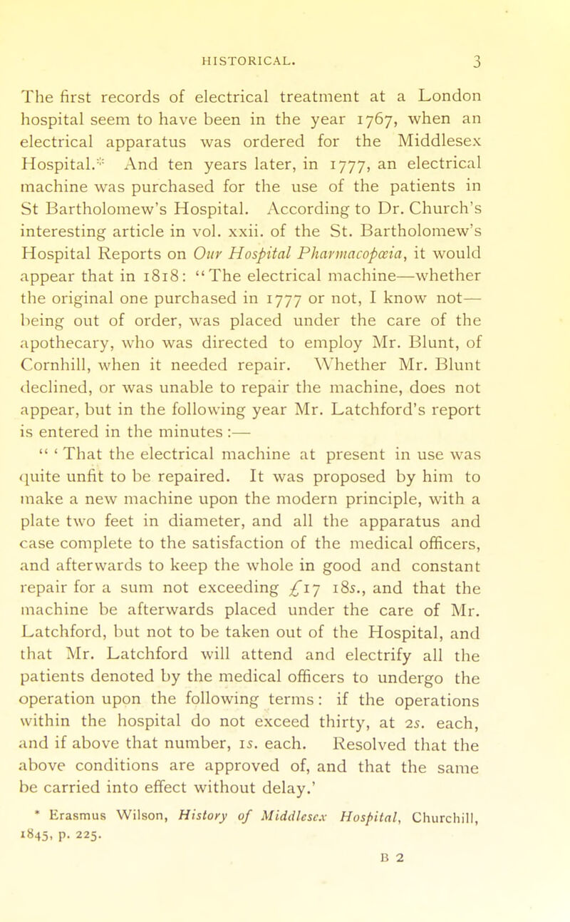 The first records of electrical treatment at a London hospital seem to have been in the year 1767, when an electrical apparatus was ordered for the Middlesex Hospital/'- And ten years later, in 1777, an electrical machine was purchased for the use of the patients in St Bartholomew's Hospital. According to Dr. Church's interesting article in vol. xxii. of the St. Bartholomew's Hospital Reports on Otiv Hospital Pharmacopaia, it would appear that in 1818: The electrical machine—whether the original one purchased in 1777 or not, I know not— being out of order, was placed under the care of the apothecary, who was directed to employ Mr. Blunt, of Cornhill, when it needed repair. Whether Mr. Blunt <leclined, or was unable to repair the machine, does not appear, but in the following year Mr. Latchford's report is entered in the minutes :—  ' That the electrical machine at present in use was quite unfit to be repaired. It was proposed by him to make a new machine upon the modern principle, with a plate two feet in diameter, and all the apparatus and case complete to the satisfaction of the medical officers, and afterwards to keep the whole in good and constant repair for a sum not exceeding ;^i7 185., and that the machine be afterwards placed under the care of Mr. Latchford, but not to be taken out of the Hospital, and that Mr. Latchford will attend and electrify all the patients denoted by the medical officers to undergo the operation upon the following terms: if the operations within the hospital do not exceed thirty, at 2s. each, and if above that number, 15. each. Resolved that the above conditions are approved of, and that the same be carried into effect without delay.' • Erasmus Wilson, History of Middlesex Hospital, Churchill, 1845, p. 225. B 2