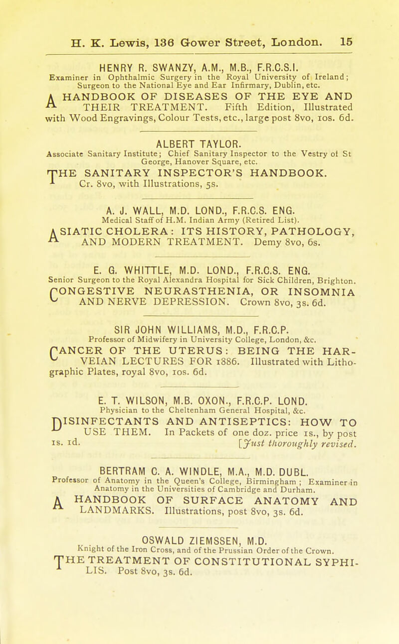 HENRY R. SWANZY, A.M., M.B., F.R.C.S.I. Examiner in Ophthalmic Surgery in the Royal University of Ireland; Surgeon to the National Eye and Ear Infirmary, Dublin, etc. AHANDBOOK OF DISEASES OF THE EYE AND THEIR TREATMENT. Fifth Edition, Illustrated with Wood Engravings, Colour Tests, etc., large post 8vo, los. 6d. ALBERT TAYLOR. Associate Sanitary Institute; Chief Sanitary Inspector to the Vestry ol St George, Hanover Square, etc. THE SANITARY INSPECTOR'S HANDBOOK. -'■ Cr. 8vo, with Illustrations, 5s. A. J. WALL, M.D. LOND., F.R.C.S. ENG. Medical Staff of H.M. Indian Army (Retired List). A SIATIC CHOLERA : ITS HISTORY, PATHOLOGY, AND MODERN TREATMENT. Demy 8vo, 6s. E. G. WHITTLE, M.D. LOND., F.R.C.S. ENG. Senior Surgeon to the Royal Alexandra Hospital for Sick Children, Brighton. fONGESTIVE NEURASTHENIA, OR INSOMNIA ^ AND NERVE DEPRESSION. Crown Svo, 3s. 6d. SIR JOHN WILLIAMS, M.D., F.R.C.P. Professor of Midwifery in University College, London, &c. PANCER OF THE UTERUS: BEING THE HAR- ^ VEIAN LECTURES FOR 1886. Illustrated with Litho- graphic Plates, royal Svo, los. 6d. E. T. WILSON, M.B. OXON., F.R.C.P. LOND. Physician to the Cheltenham General Hospital, &c. niSINFECTANTS AND ANTISEPTICS: HOW TO USE THEM. In Packets of one doz. price is., by post IS. id. ly^st tlwroughly revised. BERTRAM C. A. WINDLE, M.A., M.D. DUBL Professor of Anatomy in the Queen's College, Birmingham ; Examiner in Anatomy in the Universities of Cambridge and Durham. A HANDBOOK OF SURFACE ANATOMY AND LANDMARKS. Illustrations, post Svo, 3s. 6d. OSWALD ZIEMSSEN, M.D. Knight of the Iron Cross, and of the Prussian Order of the Crown. 'HE TREATMENT OF CONSTITUTIONAL SYPHI- LIS. Post Svo, 3s. 6d.