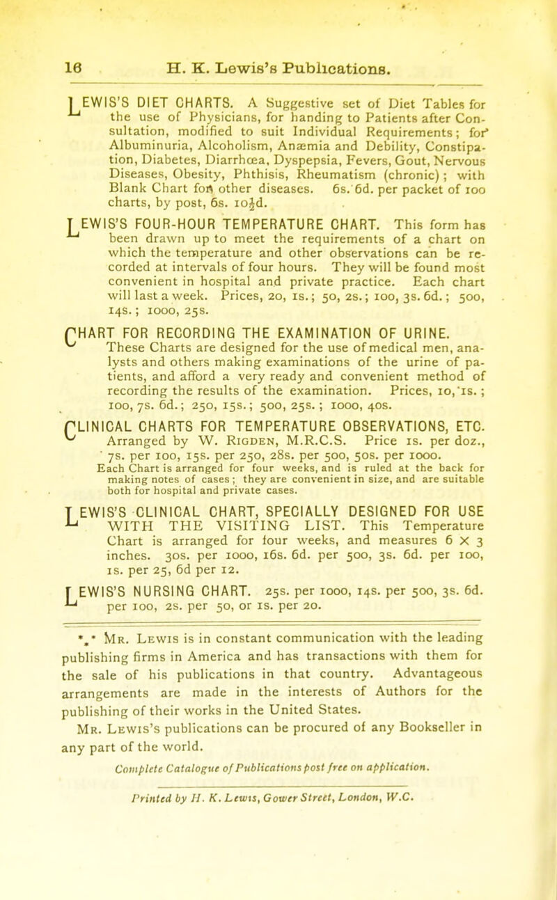 EWIS'S DIET CHARTS. A Suggestive set of Diet Tables for -' the use of Physicians, for handing to Patients after Con- sultation, modified to suit Individual Requirements; for Albuminuria, Alcoholism, Anaemia and Debility, Constipa- tion, Diabetes, Diarrhcea, Dyspepsia, Fevers, Gout, Nervous Diseases, Obesity, Phthisis, Rheumatism (chronic); with Blank Chart fort other diseases. 6s. 6d. per packet of loo charts, by post, 6s. lojd. EWIS'S FOUR-HOUR TEMPERATURE CHART. This form has -* been drawn up to meet the requirements of a chart on which the temperature and other observations can be re- corded at intervals of four hours. They will be found most convenient in hospital and private practice. Each chart will last a week. Prices, 20, is.; 50, 2s.; 100, 3s. 6d.; 500, 14s.; 1000, 25s. ^HART FOR RECORDING THE EXAMINATION OF URINE. ' These Charts are designed for the use of medical men, ana- lysts and others making examinations of the urine of pa- tients, and afford a very ready and convenient method of recording the results of the examination. Prices, 10,'is. ; 100, 7s. 6d.; 250, 15s.; 500, 25s.; 1000, 40s. 'LINICAL CHARTS FOR TEMPERATURE OBSERVATIONS, ETC ' Arranged by W. Rigden, M.R.C.S. Price is. per doz., 7s. per 100, 15s. per 250, 28s. per 500, 50s. per 1000. Each Chart is arranged for four weeks, and is ruled at the back for making notes of cases ; they are convenient in size, and are suitable both for hospital and private cases. EWIS'S CLINICAL CHART, SPECIALLY DESIGNED FOR USE WITH THE VISITING LIST. This Temperature Chart is arranged for lour weeks, and measures 6X3 inches. 30s. per 1000, i6s. 6d. per 500, 3s. 6d. per 100, IS. per 25, 6d per 12. EWIS'S NURSING CHART. 25s. per 1000, 14s. per 500, 3s. 6d. per 100, 2s. per 50, or is. per 20. %* Mr. Lewis is in constant communication with the leading publishing firms in America and has transactions with them for the sale of his publications in that country. Advantageous arrangements are made in the interests of Authors for the publishing of their works in the United States. Mr. Lewis's publications can be procured of any Bookseller in any part of the world. Compute Catalogue of Publications post free on application. Printed by H. K. Lewis, Goiver Street, London, W.C.
