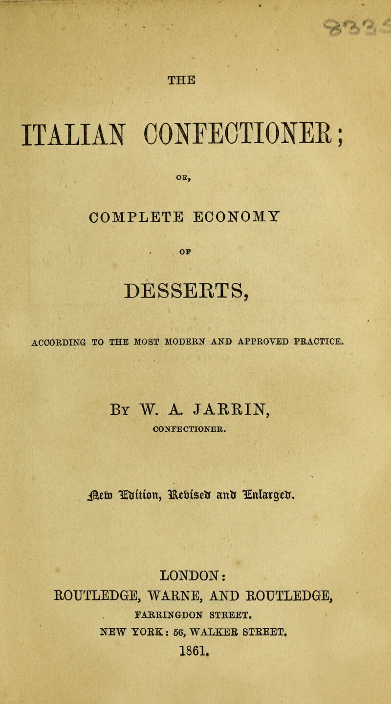 THE ITALIAN CONFEOTIONEE; OE, COMPLETE ECONOMY DESSERTS, ACCOEDING TO THE MOST MODEEN AND APPROVED PRACTICE. By W. a. JARRIN, CONFECTIONER. LONDON: EOUTLEDGE, WAENE, AND EOUTLEDGE, TABRINGDON STREET. NEW YORK: 56, WALKEE STEEET. 1861.