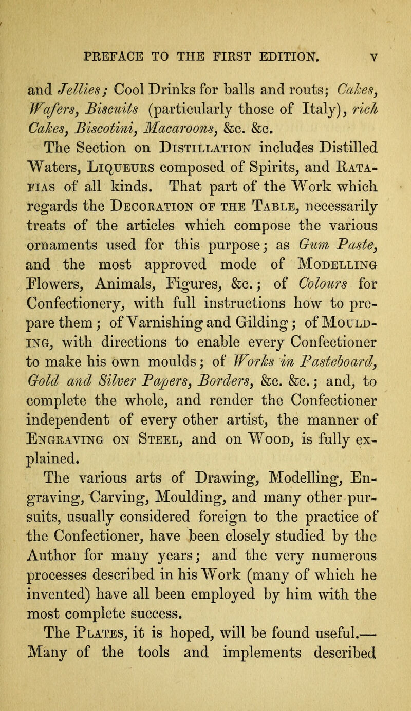 and Jellies; Cool Drinks for balls and routs; Cakes, Wafers, Biscuits (particularly those of Italy) ^ rich Cakes, Biscotini, Macaroons, &c. The Section on Distillation includes Distilled Waters^ Liqueurs composed of Spirits^ and Eata- PIAS of all kinds. That part of the Work which regards the Decoration oe the Table^ necessarily treats of the articles which compose the various ornaments used for this purpose; as G^m Paste, and the most approved mode of Modelling Flowers^ Animals, Figures^ &c.; of Colours for Confectionery, with full instructions how to pre- pare them ; of Varnishing and Gilding; of Mould- ing, with directions to enable every Confectioner to make his own moulds; of JForhs in Fastehoard, Gold and Silver Papers, Borders, &c. &c.; and, to complete the whole, and render the Confectioner independent of every other artist, the manner of Engraving on Steel, and on Wood, is fully ex- plained. The various arts of Drawing, Modelling, En- graving, CJarving, Moulding, and many other pur- suits, usually considered foreign to the practice of the Confectioner, have been closely studied by the Author for many years; and the very numerous processes described in his Work (many of which he invented) have all been employed by him with the most complete success. The Plates, it is hoped, will be found useful.— Many of the tools and implements described