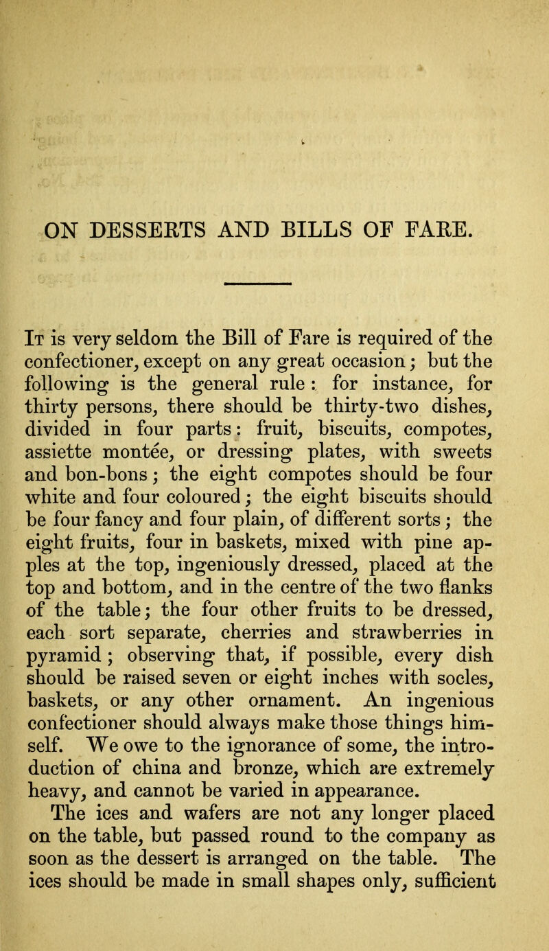 ON DESSERTS AND BILLS OF FARE. It is very seldom the Bill of Fare is required of the confectioner, except on any great occasion; but the following is the general rule : for instance,, for thirty persons, there should be thirty-two dishes, divided in four parts: fruit, biscuits, compotes, assiette montee, or dressing plates, with sweets and bon-bons; the eight compotes should be four white and four coloured; the eight biscuits should be four fancy and four plain, of different sorts; the eight fruits, four in baskets, mixed with pine ap- ples at the top, ingeniously dressed, placed at the top and bottom, and in the centre of the two flanks of the table; the four other fruits to be dressed, each sort separate, cherries and strawberries in pyramid ; observing that, if possible, every dish should be raised seven or eight inches with socles, baskets, or any other ornament. An ingenious confectioner should always make those things him- self. We owe to the ignorance of some, the intro- duction of china and bronze, which are extremely heavy, and cannot be varied in appearance. The ices and wafers are not any longer placed on the table, but passed round to the company as soon as the dessert is arranged on the table. The ices should be made in small shapes only, sufficient