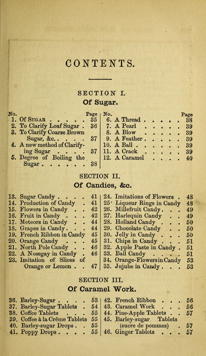 SECTION I. Of Sugar. No. Page 1. Of Sugar 35 2. To Clarify Loaf Sugar . 36 3. To Clarify Coarse Brown Sugar, &c 37 4. A new method of Clarify- ing Sugar .... 37 5. Degree of Boiling the Sugar ...... 38 13. Sugar Candy .... 41 14. Production of Candy . 41 15. Flowers in Candy . . 42 16. Fruit in Candy ... 42 17. Meteors in Candy . . 44 18. Grapes in Candy... 44 19. French Ribbon in Candy 45 20. Orange Candy ... 45 21. North Pole Candy . . 46 22. A Nosegay in Candy . 46 23. Imitation of Slices of Orange or Lemon . . 47 No. Page 6. A Thread 38 7. A Pearl 39 8. A Blow 39 9. A Feather 39 10. A Ball 39 11. A Crack 39 12. A Caramel .... 40 24. Imitations of Flowers . 48 25 • Liqueur Rings in Candy 48 26. Millefruit Candy. . . 49 27. Harlequin Candy . . 49 28. Holland Candy ... 50 29. Chocolate Candy . . 50 30. Jelly in Candy ... 50 31. Chips in Candy ... 51 32. Apple Paste in Candy , 51 33. Ball Candy .... 51 34. Orange-Flowers in Candy 53 35. Jujube in Candy . . . 53 SECTION II. Of Candies, &c. SECTION III. Of Caramel Work. 36. Barley-Sugar .... 53 37. Barley-Sugar Tablets . 54 38. Coffee Tablets ... 55 39. Coffee^laCremeTablets 55 40. Barley-sugar Drops . . 55 41. Poppy Drops .... 55 42. French Ribbon ... 56 43. Caramel Work ... 56 44. Pine-Apple Tablets . . 57 45. Parley-sugar Tablets (sucre de pommes) . 57 46. Ginger Tablets ... 57