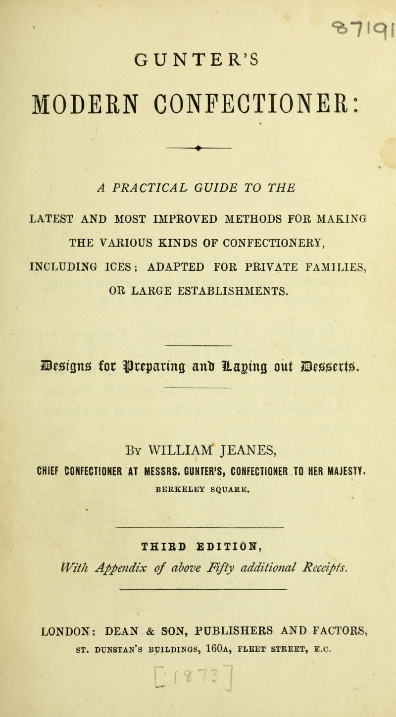 GUNTER'S MODEM CONFECTIONER: A PRACTICAL GUIDE TO THE LATEST AND MOST IMPROVED METHODS FOR MAKING THE VARIOUS KINDS OF CONFECTIONERY, INCLUDING ICES; ADAPTED FOR PRIVATE FAMILIES, OR LARGE ESTABLISHMENTS. Besigns for preparing anlr itagmg out Mmtxt^. By WILLIAM JEANES, CHIEF CONFECTIONER AT MESSRS. GUNTER'S, CONFECTIONER TO HER MAJESTY. BERKELEY SQUARE. THIBD EDITION, tVil/i Appendix of above Fifty additional Receipts, LONDON: DEAN & SON, PUBLISHERS AND FACTORS, ST. DUNSTAN'S buildings, 160a, FLEET STREET, B.C.