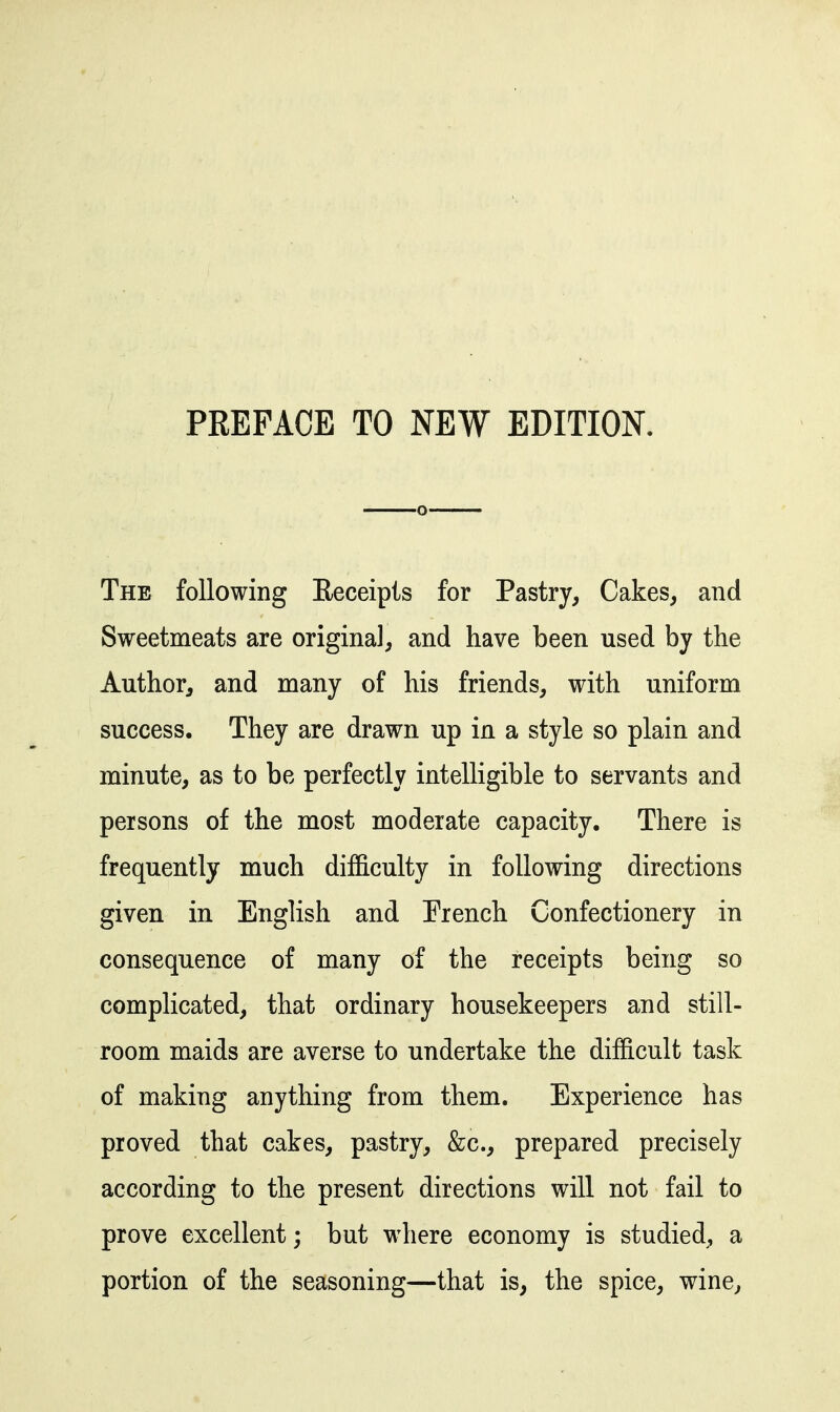 PREFACE TO NEW EDITION. The following Eeceipis for Pastry, Cakes, and Sweetmeats are original, and have been used by the Author, and many of his friends, with uniform success. They are drawn up in a style so plain and minute, as to be perfectly intelligible to servants and persons of the most moderate capacity. There is frequently much difficulty in following directions given in English and French Confectionery in consequence of many of the receipts being so complicated, that ordinary housekeepers and still- room maids are averse to undertake the difficult task of making anything from them. Experience has proved that cakes, pastry, &c., prepared precisely according to the present directions will not fail to prove excellent; but where economy is studied, a portion of the seasoning—that is, the spice, wine,