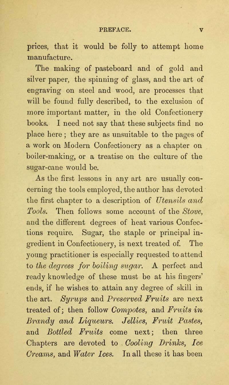 prices, that it would be folly to attempt home manufacture. The making of pasteboard and of gold and silver paper, the spinning of glass, and the art of engraving on steel and wood, are processes that will be found fully described, to the exclusion of more important matter, in the old Confectionery books. I need not say that these subjects find no place here; they are as unsuitable to the pages of a work on Modern Confectionery as a chapter on boiler-making, or a treatise on the culture of the sugar-cane would be. As the first lessons in any art are usually con- cerning the tools employed, the author has devoted the first chapter to a description of Utensils and Tools, Then follows some account of the Stove, and the different degrees of heat various Confec- tions require. Sugar, the staple or principal in- gredient in Confectionery, is next treated of. The young practitioner is especially requested to attend to the degrees for boiling sugar. A perfect and ready knowledge of these must be at his fingers' ends, if he wishes to attain any degree of skill in the art. Syrups and Preserved Fruits are next treated of; then follow Compotes, and Fruits ifb Brandy and Liqueurs, Jellies, Fruit Pastes, and Bottled Fruits come next; then three Chapters are devoted to Cooling Prinks, Ice Creams, and Water Ices. In all these it has been