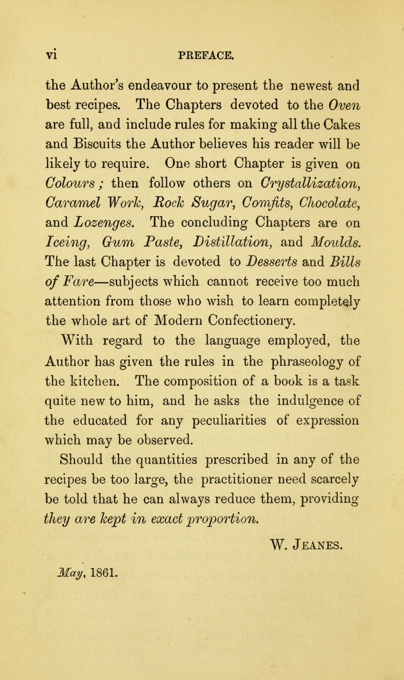 the Author's endeavour to present the newest and best recipes. The Chapters devoted to the Oven are full, and include rules for making all the Cakes and Biscuits the Author believes his reader will be likely to require. One short Chapter is given on Colours; then follow others on GrystallizafAon, Caramel Work, Rock Sugar, Comfits, Chocolate, and Lozenges, The concluding Chapters are on Iceing, Oum Paste, Distillation, and Moulds. The last Chapter is devoted to Desserts and Bills of Fare—subjects which cannot receive too much attention from those who wish to learn completely the whole art of Modern Confectionery. With regard to the language employed, the Author has given the rules in the phraseology of the kitchen. The composition of a book is a task quite new to him, and he asks the indulgence of the educated for any peculiarities of expression which may be observed. Should the quantities prescribed in any of the recipes be too large, the practitioner need scarcely be told that he can always reduce them, providing they are kept in exact proportion, W. Jeanes. 2\la^, 1861.