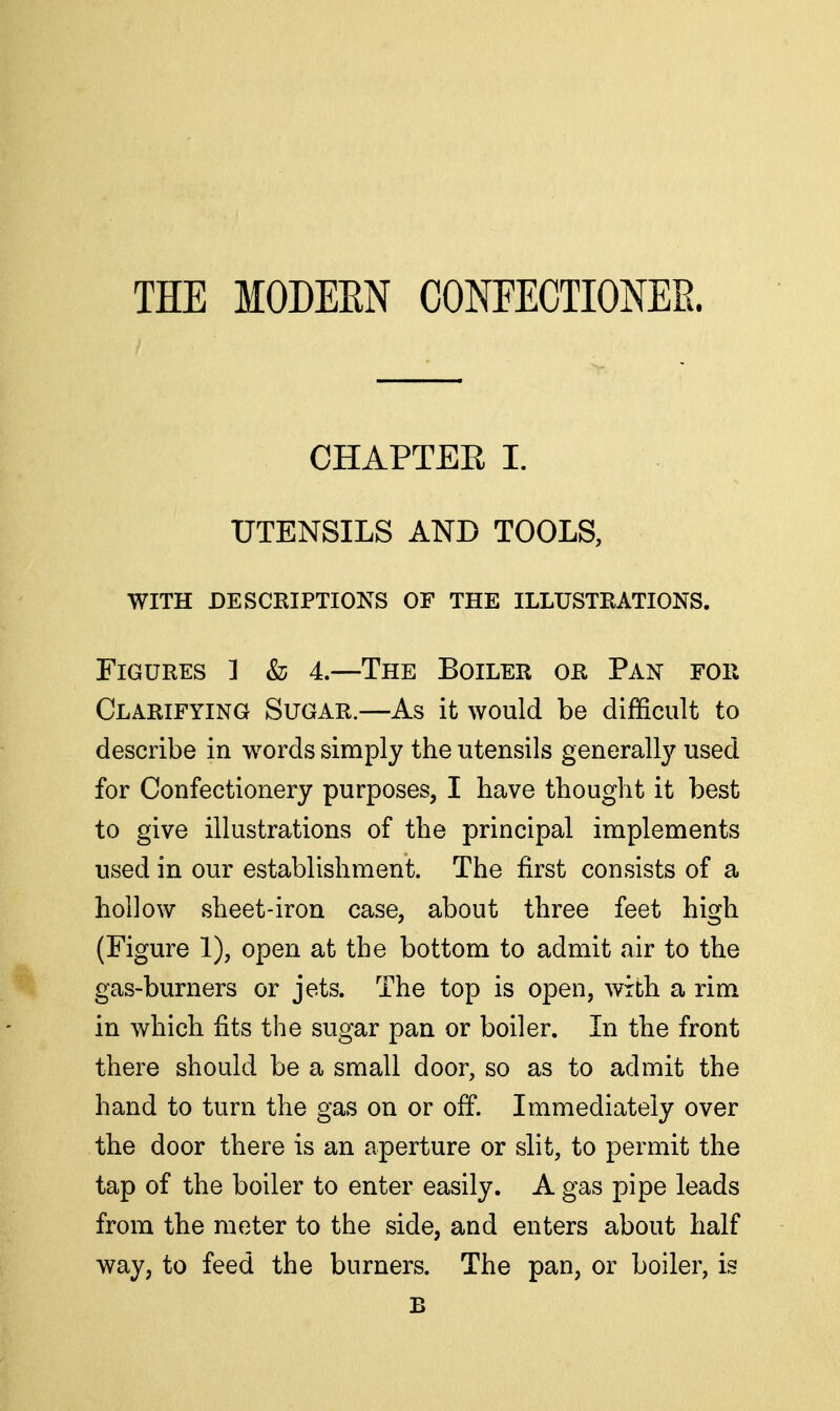 THE MODEEN CONFECTIONEE. CHAPTER I. UTENSILS AND TOOLS, with descriptions of the illustrations. Figures ] & 4.—The Boiler or Pan for Clarifying Sugar.—As it would be difficult to describe in words simply the utensils generally used for Confectionery purposes, I have thought it best to give illustrations of the principal implements used in our establishment. The first consists of a hollow sheet-iron case, about three feet high (Figure 1), open at the bottom to admit air to the gas-burners or jets. The top is open, with a rim in which fits the sugar pan or boiler. Li the front there should be a small door, so as to admit the hand to turn the gas on or off. Immediately over the door there is an aperture or slit, to permit the tap of the boiler to enter easily. A gas pipe leads from the meter to the side, and enters about half way, to feed the burners. The pan, or boiler, is B