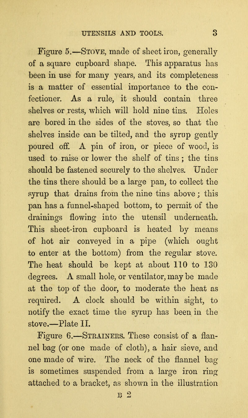 Figure 5.—Stove, made of sheet iron, generally of a square cupboard shape. This apparatus has been in use for many years, and its completeness is a matter of essential importance to the con- fectioner. As a rule, it should contain three shelves or rests, which will hold nine tins. Holes are bored in the sides of the stoves, so that the shelves inside can be tilted, and the syrup gently poured off. A pin of iron, or piece of wood, is used to raise or lower the shelf of tins ; the tins should be fastened securely to the shelves. Under the tins there should be a large pan, to collect the syrup that drains from the nine tins above; this pan has a funnel-shaped bottom, to permit of the drainings flowing into the utensil underneath. This sheet-iron cupboard is heated by means of hot air conveyed in a pipe (which ought to enter at the bottom) from the regular stove. The heat should be kept at about 110 to 130 degrees. A small hole, or ventilator, may be made at the top of the door, to moderate the heat as required. A clock should be within sight, to notify the exact time the syrup has been in the stove.—Plate 11. Figure 6.—Steaineks. These consist of a flan- nel bag (or one made of cloth), a hair sieve, and one made of wire. The neck of the flannel bag is sometimes suspended from a large iron ring attached to a bracket, as shown in the illustration 1? 2