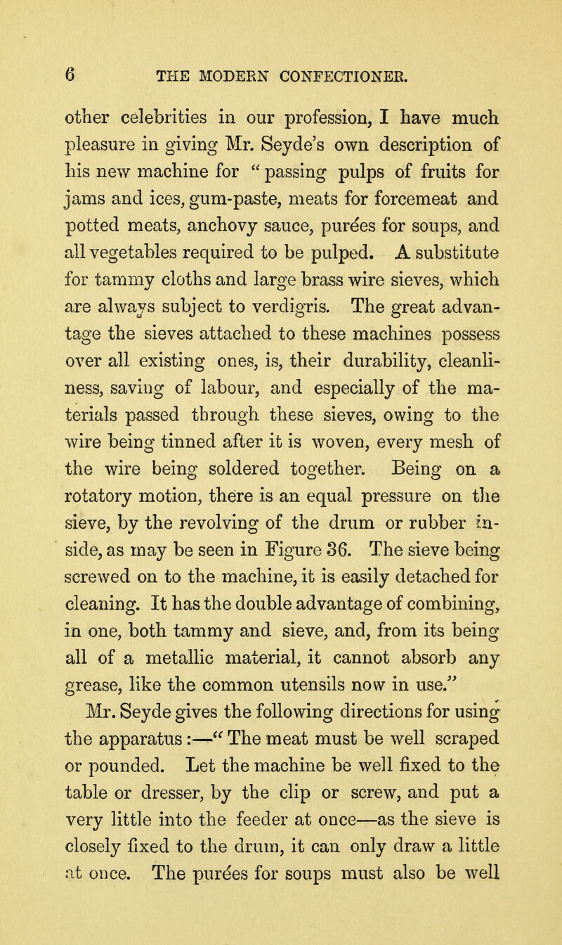 other celebrities in our profession, I have much pleasure in giving Mr. Seyde's own description of his new machine for  passing pulps of fruits for jams and ices, gum-paste, meats for forcemeat and potted meats, anchovy sauce, purees for soups, and all vegetables required to be pulped. A substitute for tammy cloths and large brass wire sieves, which are always subject to verdigris. The great advan- tage the sieves attached to these machines possess over all existing ones, is, their durability, cleanli- ness, saving of labour, and especially of the ma- terials passed through these sieves, owing to the wire being tinned after it is woven, every mesh of the wire being soldered together. Being on a rotatory motion, there is an equal pressure on tlie sieve, by the revolving of the drum or rubber in- side, as may be seen in Figure 36. The sieve being screwed on to the machine, it is easily detached for cleaning. It has the double advantage of combining, in one, both tammy and sieve, and, from its being all of a metallic material, it cannot absorb any grease, like the common utensils now in use.'' Mr. Seyde gives the following directions for using the apparatus:—The meat must be well scraped or pounded. Let the machine be well fixed to the table or dresser, by the clip or screw, and put a very little into the feeder at once—as the sieve is closely fixed to the drum, it can only draw a little at oDce. The purees for soups must also be well