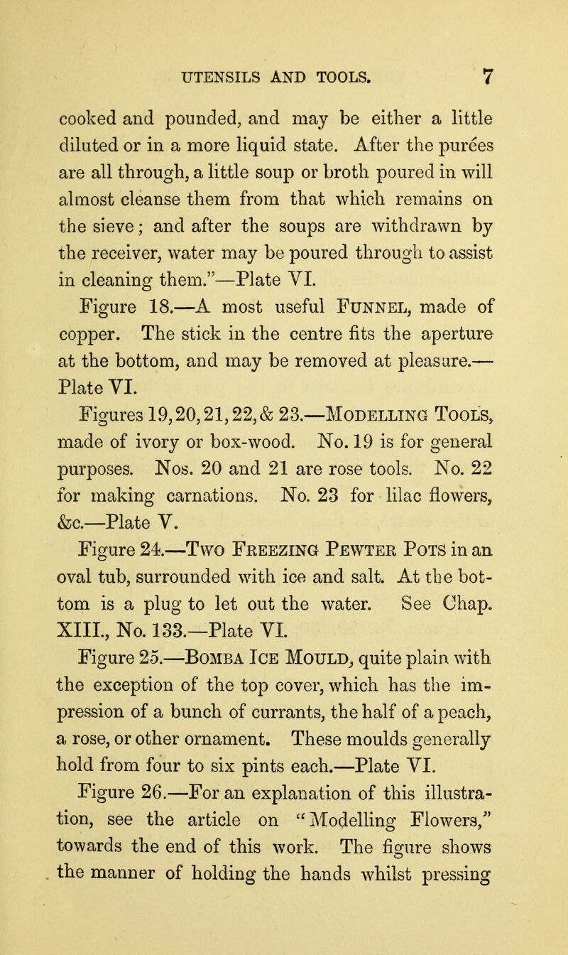 cooked and pounded, and may be either a little diluted or in a more liquid state. After the purees are all through, a little soup or broth poured in will almost cleanse them from that which remains on the sieve; and after the soups are withdrawn by the receiver, water may be poured through to assist in cleaning them.—Plate VI. Figure 18.—A most useful Funnel, made of copper. The stick in the centre fits the aperture at the bottom, and may be removed at pleasure.— Plate VI. Figures 19,20,21,22, & 23.—Modelling Tools, made of ivory or box-wood. No. 19 is for general purposes. Nos. 20 and 21 are rose tools. No. 22 for making carnations. No. 23 for lilac flowers, &c.—Plate V. Figure 24.—Two Freezing Pewter Pots in an oval tub, surrounded with ice and salt. At the bot- tom is a plug to let out the water. See Chap. XIII., No. 133.—Plate VI. Figure 25.—Bomba Ice Mould, quite plain with the exception of the top cover, which has the im- pression of a bunch of currants, the half of a peach, a rose, or other ornament. These moulds generally hold from four to six pints each.—Plate VI. Figure 26.—For an explanation of this illustra- tion, see the article on Modelling Flowers, towards the end of this work. The figure shows the manner of holding the hands whilst pressing