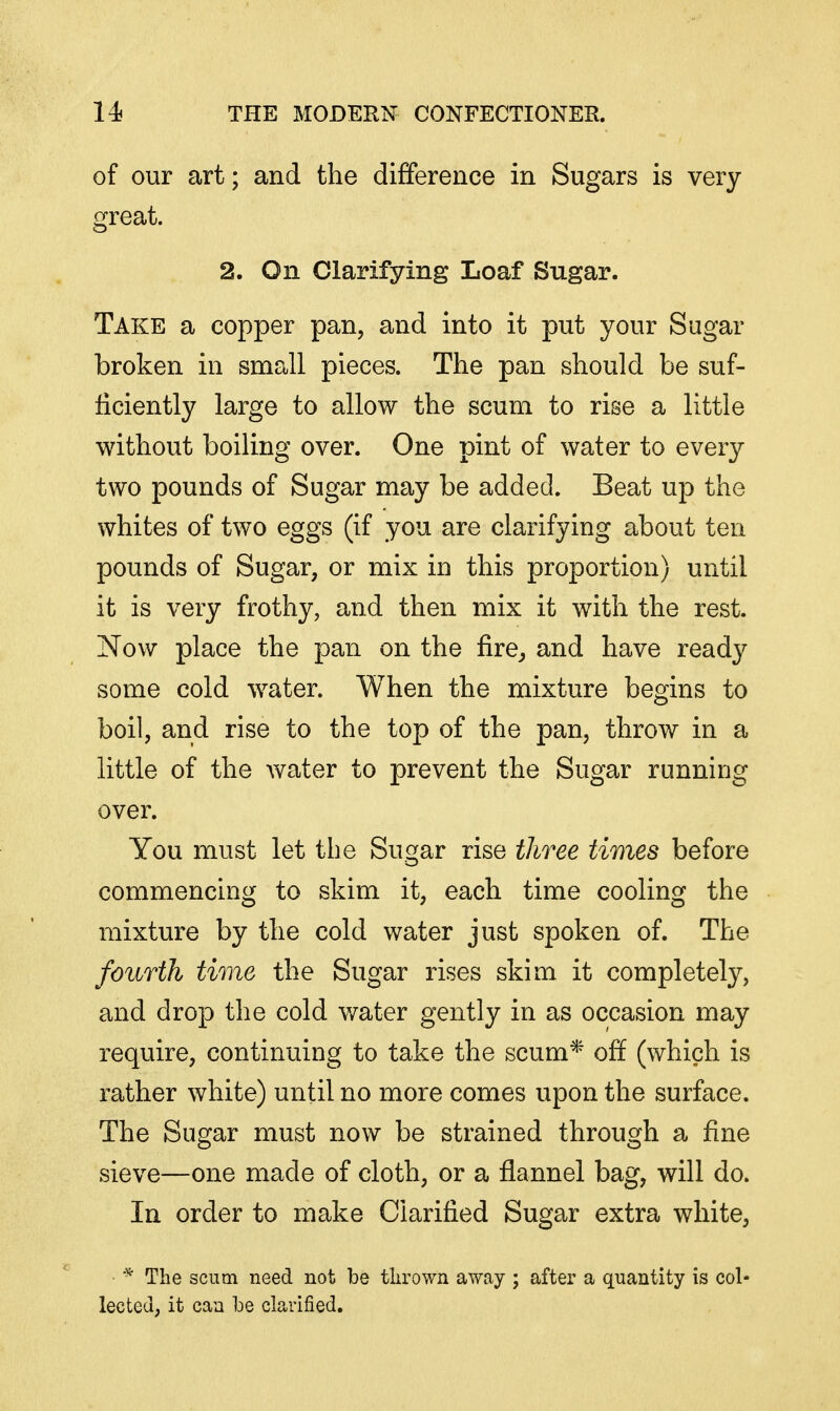 of our art; and the difference in Sugars is very great. 2. On Clarifying Loaf Sugar. Take a copper pan, and into it put your Sugar broken in small pieces. The pan should be suf- ficiently large to allow the scum to rise a little without boiling over. One pint of water to every two pounds of Sugar may be added. Beat up the whites of two eggs (if you are clarifying about ten pounds of Sugar, or mix in this proportion) until it is very frothy, and then mix it with the rest. Now place the pan on the fire^ and have ready some cold water. When the mixture begins to boil, and rise to the top of the pan, throw in a little of the water to prevent the Sugar running over. You must let the Sugar rise three times before commencing to skim it, each time cooling the mixture by the cold water just spoken of. The fourth time the Sugar rises skim it completely, and drop the cold v/ater gently in as occasion may require, continuing to take the scum* off (which is rather white) until no more comes upon the surface. The Sugar must now be strained through a fine sieve—one made of cloth, or a flannel bag, will do. In order to make Clarified Sugar extra white, The scum need not be thrown away ; after a quantity is col- lected, it can Ije clarified.