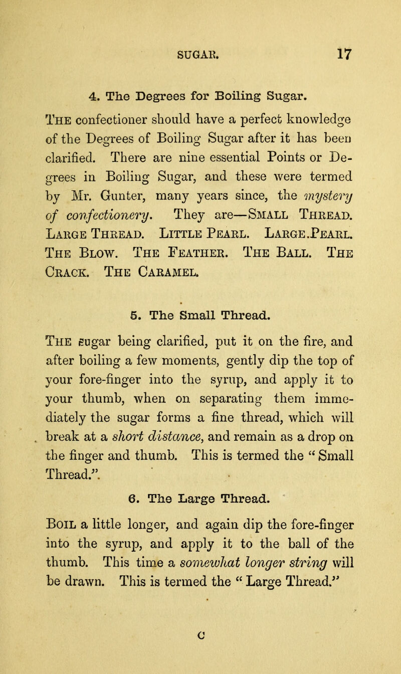 4. The Degrees for Boiling Sugar. The confectioner should have a perfect knowledge of the Degrees of Boiling Sugar after it has beeu clarified. There are nine essential Points or De- grees in Boiling Sugar, and these were termed by Mr. Gunter, many years since, the mysterij of confectionery. They are—Small Thread. Large Thread. Little Pearl. Large.Pearl. The Blow. The Feather. The Ball. The Crack. The Caramel. 5. The Small Thread. The eugar being clarified, put it on the fire, and after boiling a few moments, gently dip the top of your fore-finger into the syrup, and apply it to your thumb, when on separating them imme- diately the sugar forms a fine thread, which will break at a short distance, and remain as a drop on the finger and thumb. This is termed the  Small Thread.^'. 6. The Large Thread. Boil a little longer, and again dip the fore-finger into the syrup, and apply it to the ball of the thumb. This tim„e a somewhat longer string will be drawn. This is termed the  Large Thread/' 0