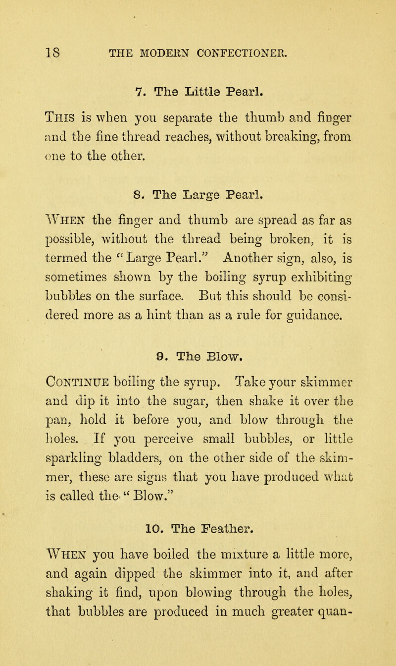 7. The Little Pearl. This is when you separate the thumb and finger and the fine thread reaches, without breaking, from one to the other. 8. The Large Pearl. When the finger and thumb are spread as far as possible, without the thread being broken, it is termed the Large Pearl.'' Another sign, also, is sometimes shown by the boiling syrup exhibiting bubbles on the surface. But this should be consi- dered more as a hint than as a rule for guidance. 9. The Blow. Continue boiling the syrup. Take your skimmer and dip it into the sugar, then shake it over the pan, hold it before you, and blow through the holes. If you perceive small bubbles, or little sparkling bladders, on the other side of the skim- mer, these are signs that you have produced wdiat is called the Blow. 10. The Feather. When you have boiled the mixture a little more, and again dipped the skimmer into it, and after shaking it find, upon blowing through the holes^ that bubbles are produced in much greater quan-