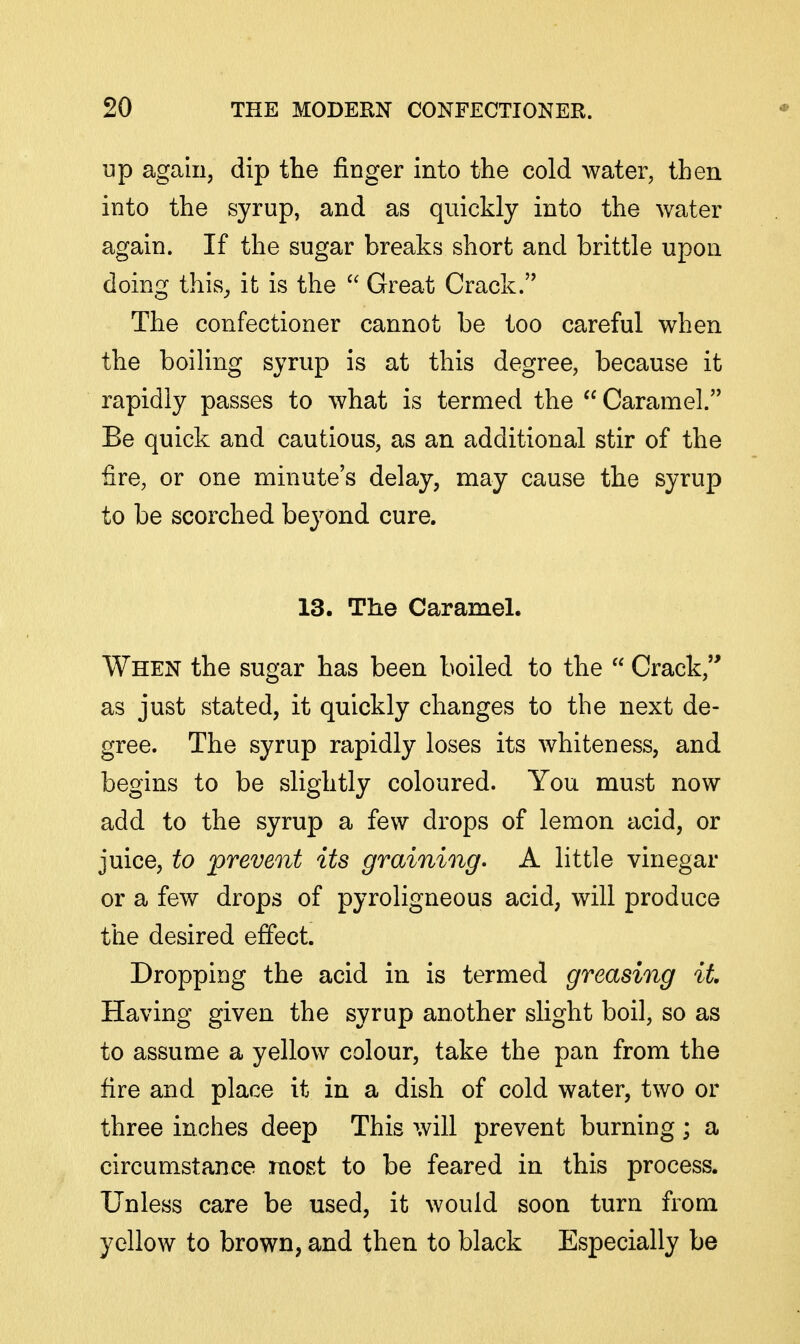 up again, dip the finger into the cold water, then into the syrup, and as quickly into the water again. If the sugar breaks short and brittle upon doing this^ it is the  Great Crack. The confectioner cannot be too careful when the boiling syrup is at this degree, because it rapidly passes to what is termed the Caramel. Be quick and cautious, as an additional stir of the fire, or one minute's delay, may cause the syrup to be scorched beyond cure. 13. The Caramel. When the sugar has been boiled to the  Crack, as just stated, it quickly changes to the next de- gree. The syrup rapidly loses its whiteness, and begins to be slightly coloured. You must now add to the syrup a few drops of lemon acid, or juice, to prevent its graining, A little vinegar or a few drops of pyroligneous acid, will produce the desired effect. Dropping the acid in is termed greasing it Having given the syrup another slight boil, so as to assume a yellow colour, take the pan from the fire and place it in a dish of cold water, two or three inches deep This will prevent burning ; a circumstance raost to be feared in this process. Unless care be used, it would soon turn from yellow to brown, and then to black Especially be