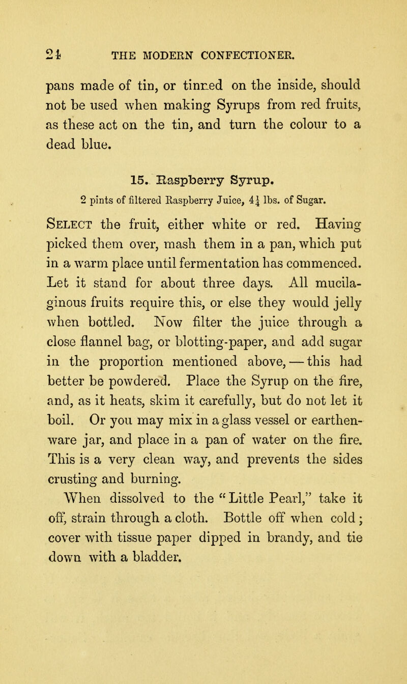 pans made of tin, or tinned on the inside, should not be used when making Syrups from red fruits, as these act on the tin^ and turn the colour to a dead blue. 15. Baspberry Syrup. 2 pints of filtered Easpberry Juice, 4 J lbs. of Sugar. Select the fruit, either white or red. Having picked them over, mash them in a pan, which put in a warm place until fermentation has commenced. Let it stand for about three days. All mucila- ginous fruits require this, or else they would jelly when bottled. Now filter the juice through a close flannel bag, or blotting-paper, and add sugar in the proportion mentioned above, — this had better be powdered. Place the Syrup on the fire, and, as it heats, skim it carefully, but do not let it boil. Or you may mix in a glass vessel or earthen- ware jar, and place in a pan of water on the fire. This is a very clean way, and prevents the sides crusting and burning. When dissolved to the  Little Pearl, take it ofi* strain through a cloth. Bottle off when cold ; cover with tissue paper dipped in brandy, and tie down with a bladder.