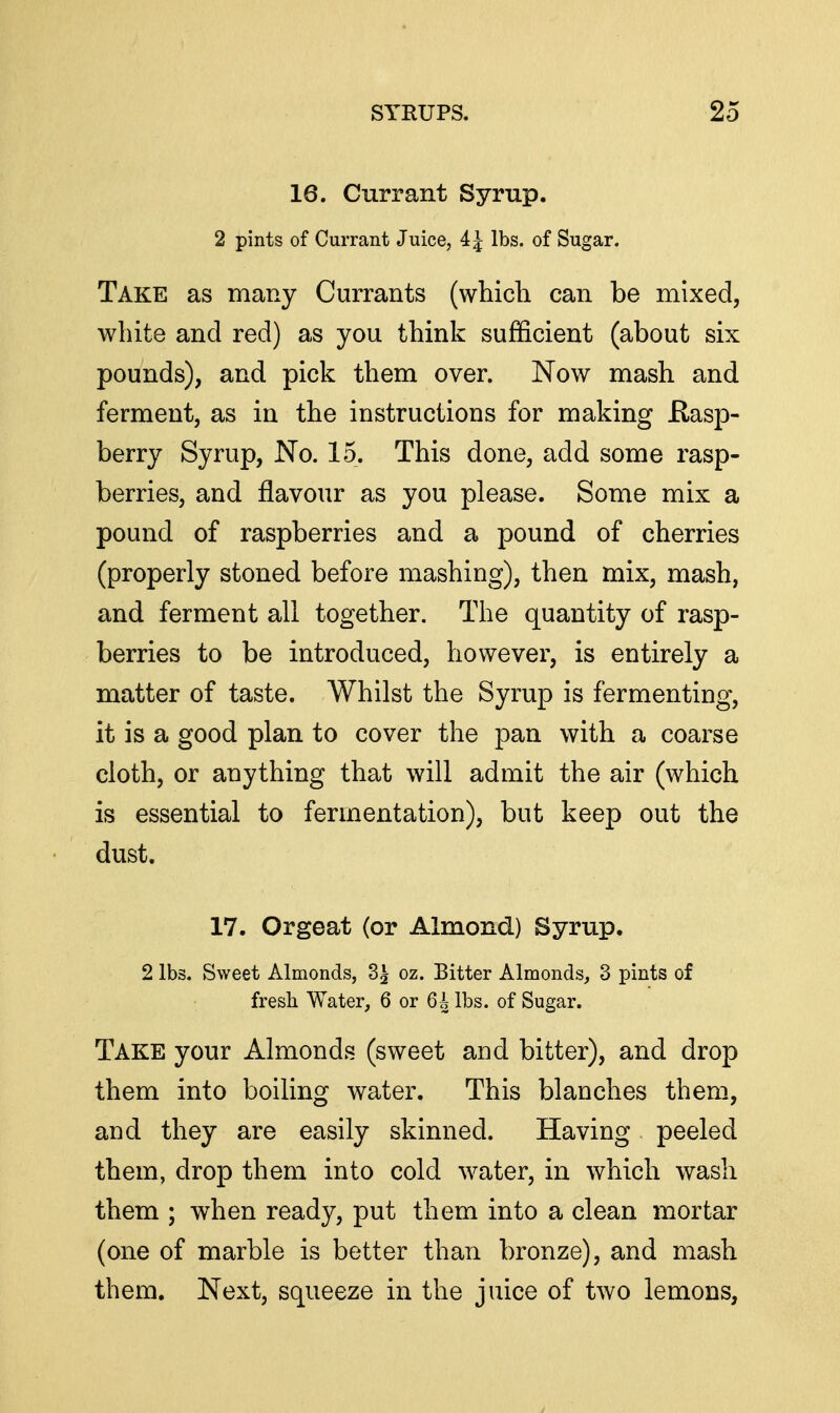 16. Currant Syrup. 2 pints of Currant Juice, 4 J lbs. of Sugar. Take as many Currants (which can be mixed, white and red) as you think sufficient (about six pounds), and pick them over. Now mash and ferment, as in the instructions for making Rasp- berry Syrup, No. 15. This done, add some rasp- berries, and flavour as you please. Some mix a pound of raspberries and a pound of cherries (properly stoned before mashing), then mix, mash, and ferment all together. The quantity of rasp- berries to be introduced, however, is entirely a matter of taste. Whilst the Syrup is fermenting, it is a good plan to cover the pan with a coarse cloth, or anything that will admit the air (which is essential to fermentation), but keep out the dust. 17. Orgeat (or Almond) Syrup. 2 lbs. Sweet Almonds, 3^ oz. Bitter Almonds, 3 pints of fresh Water, 6 or 6i lbs. of Sugar. Take your Almonds (sweet and bitter), and drop them into boiling water. This blanches them, and they are easily skinned. Having peeled them, drop them into cold water, in which wash them ; when ready, put them into a clean mortar (one of marble is better than bronze), and mash them. Next, squeeze in the juice of two lemons,