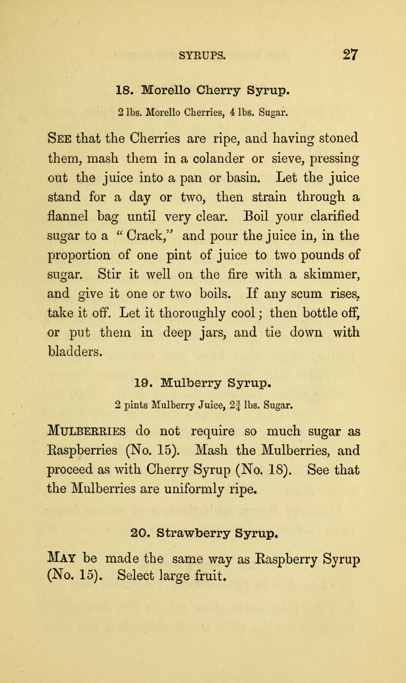 18. Morello Cherry Syrup. 2 lbs. Morello Cherries, 4 lbs. Sugar. See that the Cherries are ripe, and having stoned them, mash them in a colander or sieve, pressing out the juice into a pan or basin. Let the juice stand for a day or two, then strain through a flannel bag until very clear. Boil your clarified sugar to a  Crack,' and pour the juice in, in the proportion of one pint of juice to two pounds of sugar. Stir it well on the fire with a skimmer, and give it one or two boils. If any scum rises^ take it off. Let it thoroughly cool; then bottle off, or put them in deep jars, and tie down with bladders. 19. Mulberry Syrup. 2 pints Mulberry Juice, 2| lbs. Sugar. Mulberries do not require so much sugar as Easpberries (No. 15). Mash the Mulberries, and proceed as with Cherry Syrup (No. 18). See that the Mulberries are uniformly ripe, 20. Strawberry Syrup. May be made the same way as Easpberry Syrup (No, 15). Select large fruit.