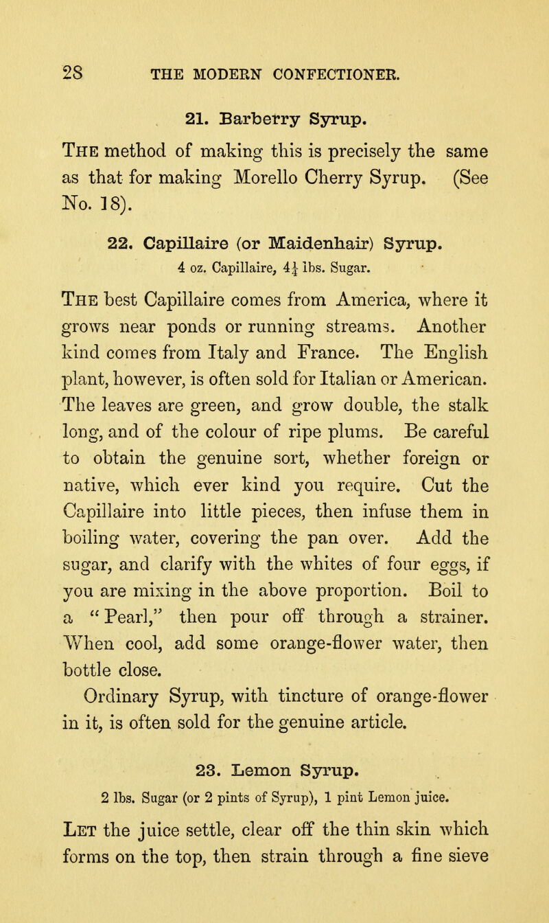 21. Barberry Syrup. The method of making this is precisely the same as that for making Morello Cherry Syrup. (See No. 18). 22. Capillaire (or Maidenhair) Syrup. 4 oz. Capillaire, 4 J lbs. Sugar. The best Capillaire comes from America, where it grows near ponds or running streams. Another kind comes from Italy and France. The English plant, however, is often sold for Italian or American. The leaves are green, and grow double, the stalk long, and of the colour of ripe plums. Be careful to obtain the genuine sort, whether foreign or native, which ever kind you require. Cut the Capillaire into little pieces, then infuse them in boiling water, covering the pan over. Add the sugar, and clarify with the whites of four eggs, if you are mixing in the above proportion. Boil to a  Pearl, then pour off through a strainer. Vvhen cool, add some orange-flower water, then bottle close. Ordinary Syrup, with tincture of orange-flower in it, is often sold for the genuine article. 23. Lemon Syrup. 2 lbs. Sugar (or 2 pints of Syrup), 1 pint Lemon juice. Let the juice settle, clear off the thin skin which forms on the top, then strain through a fine sieve