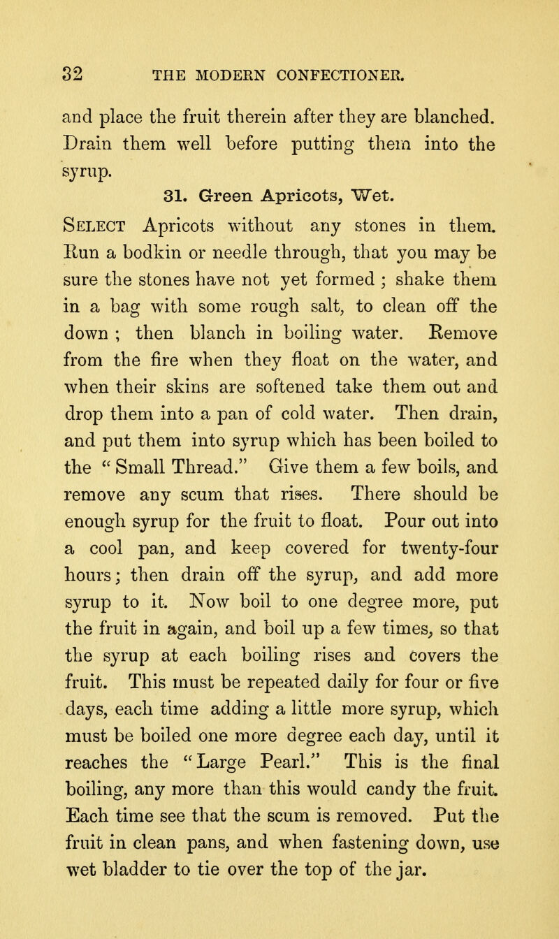 and place the fruit therein after they are blanched. Drain them well before putting thera into the syrup. 31. Green Apricots, Wet. Select Apricots without any stones in them. rCun a bodkin or needle through, that you may be sure the stones have not yet formed ; shake them in a bag with some rough salt, to clean off the down ; then blanch in boiling water. Remove from the fire when they float on the water, and when their skins are softened take them out and drop them into a pan of cold water. Then drain, and put them into syrup which has been boiled to the  Small Thread. Give them a few boils, and remove any scum that ri&es. There should be enough syrup for the fruit to float. Pour out into a cool pan, and keep covered for twenty-four hours; then drain off the syrup, and add more syrup to it. Now boil to one degree more, put the fruit in again, and boil up a few timeS; so that the syrup at each boiling rises and covers the fruit. This must be repeated daily for four or five days, each time adding a little more syrup, which must be boiled one more degree each day, until it reaches the Large Pearl. This is the final boiling, any more than this would candy the fruit Each time see that the scum is removed. Put the fruit in clean pans, and when fastening down, use wet bladder to tie over the top of the jar.