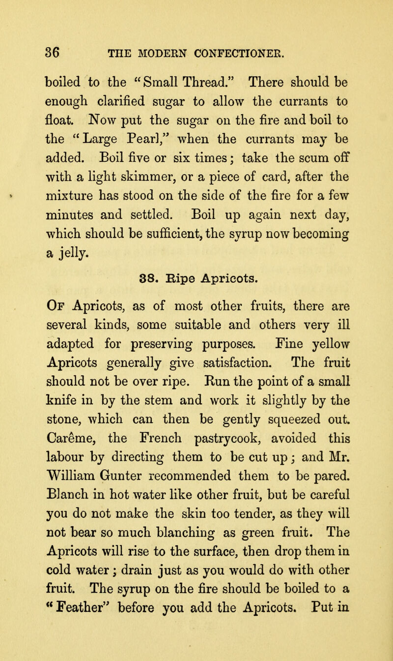 boiled to the Small Thread. There should be enough clarified sugar to allow the currants to float. Now put the sugar on the fire and boil to the Large Pearl/^ when the currants may be added. Boil five or six times; take the scum off with a light skimmer, or a piece of card, after the mixture has stood on the side of the fire for a few minutes and settled. Boil up again next day, which should be sufficient, the syrup now becoming a jelly. 38. Bipe Apricots. Of Apricots, as of most other fruits, there are several kinds, some suitable and others very ill adapted for preserving purposes. Fine yellow Apricots generally give satisfaction. The fruit should not be over ripe. Run the point of a small knife in by the stem and work it slightly by the stone, which can then be gently squeezed out. Careme, the French pastrycook, avoided this labour by directing them to be cut up; and Mr. William Gunter recommended them to be pared. Blanch in hot water like other fruit, but be careful you do not make the skin too tender, as they will not bear so much blanching as green fruit. The Apricots will rise to the surface, then drop them in cold water; drain just as you would do with other fruit. The syrup on the fire should be boiled to a  Feather before you add the Apricots. Put in