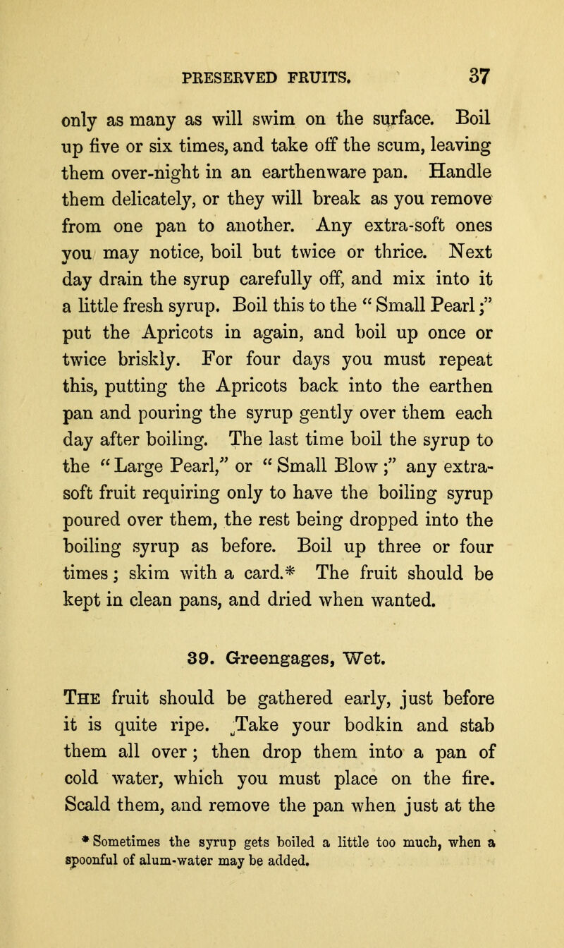 only as many as will swim on the surface. Boil up five or six times, and take off the scum, leaving them over-night in an earthenware pan. Handle them delicately, or they will break as you remove from one pan to another. Any extra-soft ones you may notice, boil but twice or thrice. Next day drain the syrup carefully off, and mix into it a little fresh syrup. Boil this to the  Small Pearl put the Apricots in again, and boil up once or twice briskly. For four days you must repeat this, putting the Apricots back into the earthen pan and pouring the syrup gently over them each day after boiling. The last time boil the syrup to the  Large Pearl, or  Small Blow any extra- soft fruit requiring only to have the boiling syrup poured over them, the rest being dropped into the boiling syrup as before. Boil up three or four times; skim with a card.* The fruit should be kept in clean pans, and dried when wanted. 39. Greengages, Wet, The fruit should be gathered early, just before it is quite ripe. Take your bodkin and stab them all over; then drop them into a pan of cold water, which you must place on the fire. Scald them, and remove the pan when just at the ♦Sometimes the syrup gets boiled a little too much, when a spoonful of alum-water may be added.