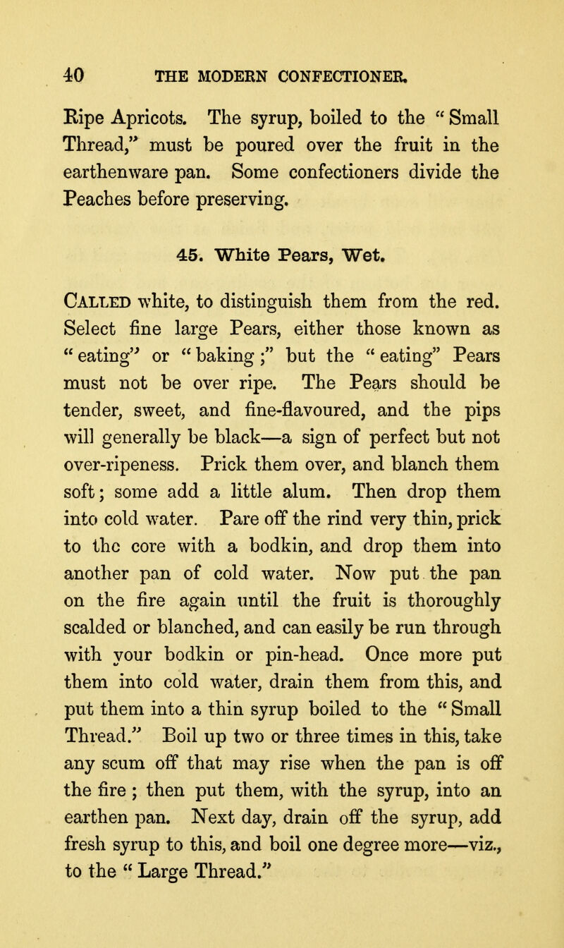 Eipe Apricots. The syrup, boiled to the  Small Thread/* must be poured over the fruit in the earthenware pan. Some confectioners divide the Peaches before preserving. 45. White Pears, Wet, Called white, to distinguish them from the red. Select fine large Pears, either those known as  eating'^ or  bakingbut the  eating Pears must not be over ripe. The Pears should be tender, sweet, and fine-flavoured, and the pips will generally be black—a sign of perfect but not over-ripeness. Prick them over, and blanch them soft; some add a little alum. Then drop them into cold water. Pare off the rind very thin, prick to the core with a bodkin, and drop them into another pan of cold water. Now put the pan on the fire again until the fruit is thoroughly scalded or blanched, and can easily be run through with your bodkin or pin-head. Once more put them into cold water, drain them from this, and put them into a thin syrup boiled to the  Small Thread/' Boil up two or three times in this, take any scum off that may rise when the pan is off the fire; then put them, with the syrup, into an earthen pan. Next day, drain off the syrup, add fresh syrup to this, and boil one degree more—viz., to the  Large Thread.''