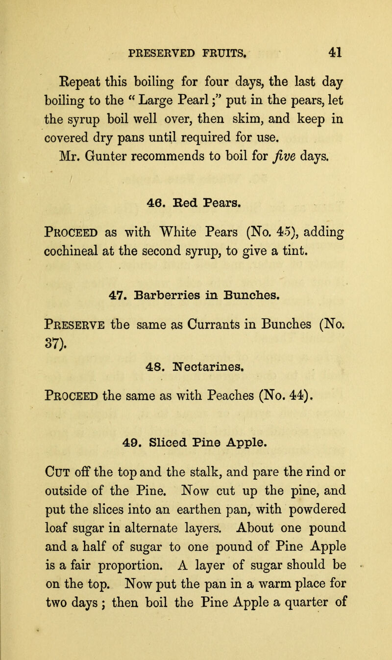 Eepeat this boiling for four days, the last day boiling to the  Large Pearlput in the pears, let the syrup boil well over, then skim, and keep in covered dry pans until required for use. Mr. Gunter recommends to boil for five days. 46. Red Pears. Proceed as with White Pears (No. 45), adding cochineal at the second syrup, to give a tint. 47. Barberries in Bunches. Preserve the same as Currants in Bunches (No. 37). 48. TTeetarines. Proceed the same as with Peaches (No. 44). 49. Sliced Pine Apple. Cut off the top and the stalk, and pare the rind or outside of the Pine. Now cut up the pine, and put the slices into an earthen pan, with powdered loaf sugar in alternate layers. About one pound and a half of sugar to one pound of Pine Apple is a fair proportion. A layer of sugar should be on the top. Now put the pan in a warm place for two days ; then boil the Pine Apple a quarter of