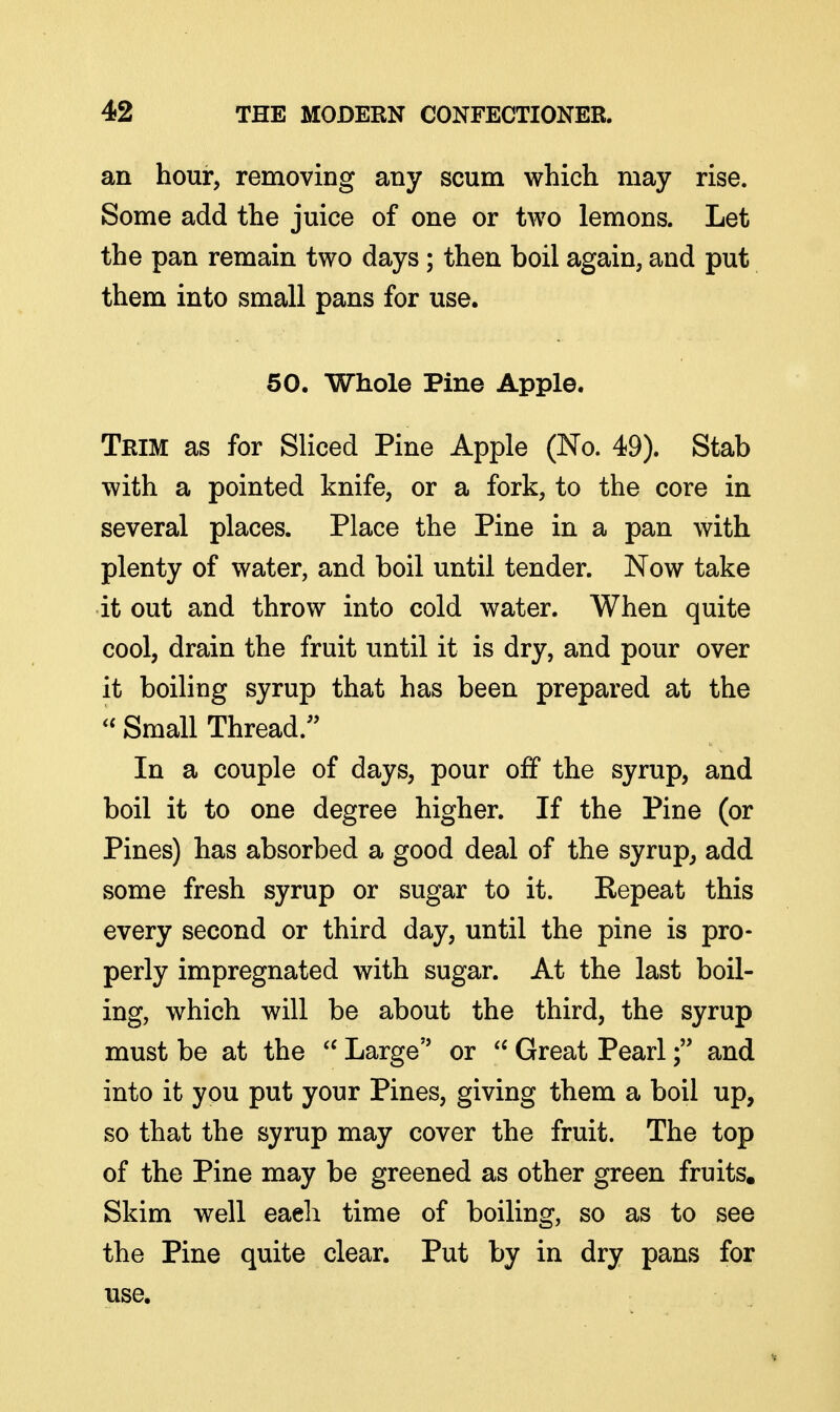 an hour, removing any scum which may rise. Some add the juice of one or two lemons. Let the pan remain two days; then boil again, and put them into small pans for use. 60. Whole Pine Apple. Trim as for Sliced Pine Apple (No. 49). Stab with a pointed knife, or a fork, to the core in several places. Place the Pine in a pan with plenty of water, and boil until tender. Now take it out and throw into cold water. When quite cool, drain the fruit until it is dry, and pour over it boiling syrup that has been prepared at the Small Thread. In a couple of days, pour off the syrup, and boil it to one degree higher. If the Pine (or Pines) has absorbed a good deal of the syrup, add some fresh syrup or sugar to it. Kepeat this every second or third day, until the pine is pro- perly impregnated with sugar. At the last boil- ing, which will be about the third, the syrup must be at the Large or  Great Pearland into it you put your Pines, giving them a boil up, so that the syrup may cover the fruit. The top of the Pine may be greened as other green fruits. Skim well eaeli time of boiling, so as to see the Pine quite clear. Put by in dry pans for use.