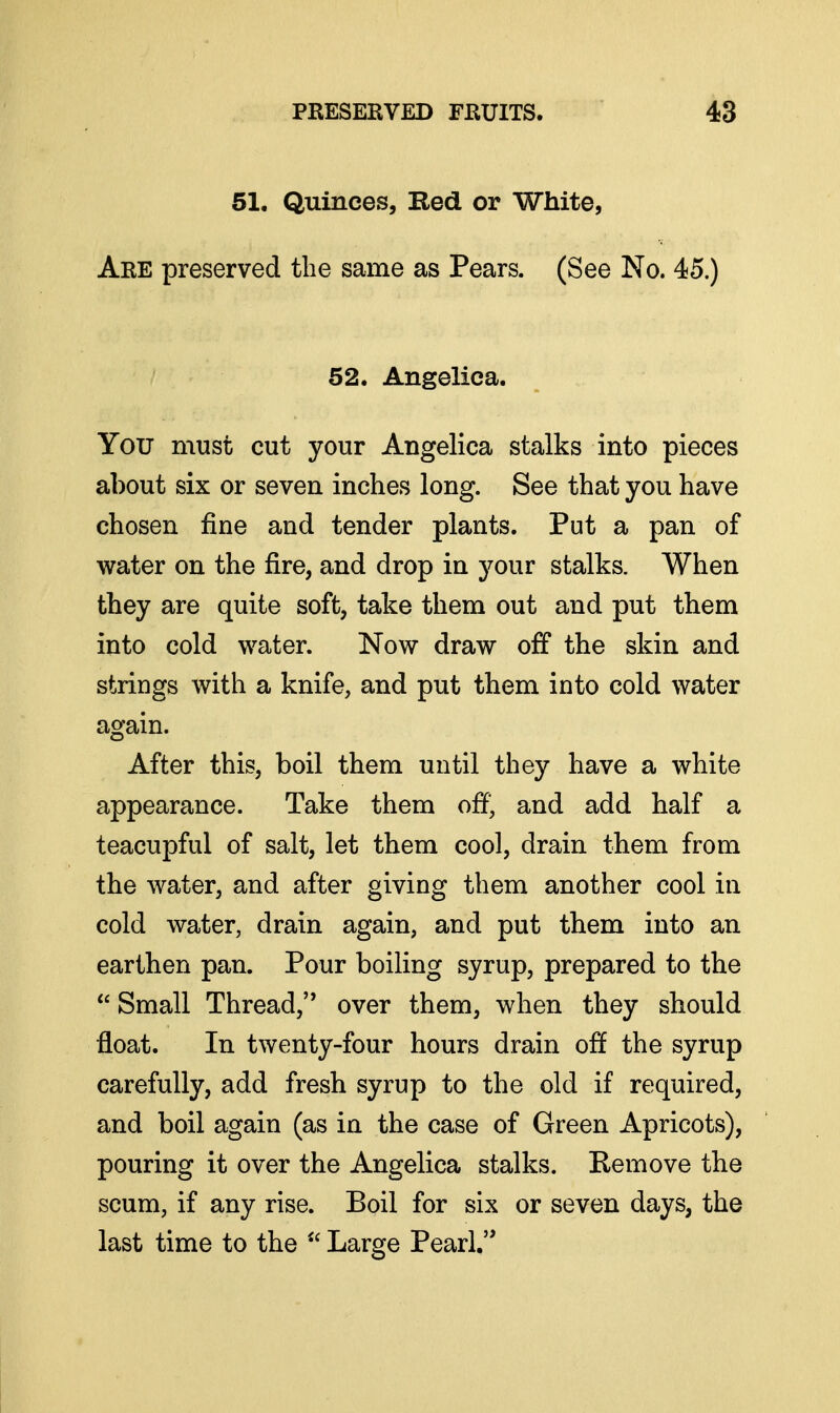 51. Quinces, Red or White, Are preserved the same as Pears. (See No. 45.) ' 52. Angelica. You must cut your Angelica stalks into pieces about six or seven inches long. See that you have chosen fine and tender plants. Put a pan of water on the fire, and drop in your stalks. When they are quite soft, take them out and put them into cold water. Now draw off the skin and strings with a knife, and put them into cold water again. After this, boil them until they have a white appearance. Take them off' and add half a teacupful of salt, let them cool, drain them from the water, and after giving them another cool in cold water, drain again, and put them into an earthen pan. Pour boiling syrup, prepared to the  Small Thread, over them, when they should float. In twenty-four hours drain off the syrup carefully, add fresh syrup to the old if required, and boil again (as in the case of Green Apricots), pouring it over the Angelica stalks. Remove the scum, if any rise. Boil for six or seven days, the last time to the  Large Pearl,