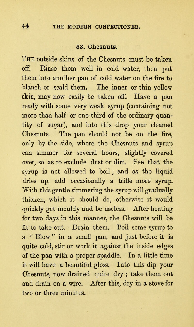 53. Chesnuts. The outside skins of the Chesnuts must be taken off. Einse them well in cold water, then put them into another pan of cold water on the fire to blanch or scald them. The inner or thin yellow skin, may now easily be taken off. Have a pan ready with some very weak syrup (containing not more than half or one-third of the ordinary quan- tity of sugar), and into this drop your cleaned Chesnuts. The pan should not be on the fire, only by the side, where the Chesnuts and syrup can simmer for several hours, slightly covered over, so as to exclude dust or dirt. See that the syrup is not allowed to boil; and as the liquid dries up, add occasionally a trifle more syrup. With this gentle simmering the syrup will gradually thicken, which it should do^ otherwise it would quickly get mouldy and be useless. After heating for two days in this manner, the Chesnuts will be fit to take out. Drain them. Boil some syrup to a  Blow  in a small pan, and just before it is quite cold, stir or work it against the inside edges of the pan with a proper spaddle. In a little time it will have a beautiful gloss. Into this dip your Chesnuts, now drained quite dry; take them out and drain on a wire. After this, dry in a stove for two or three minutes.
