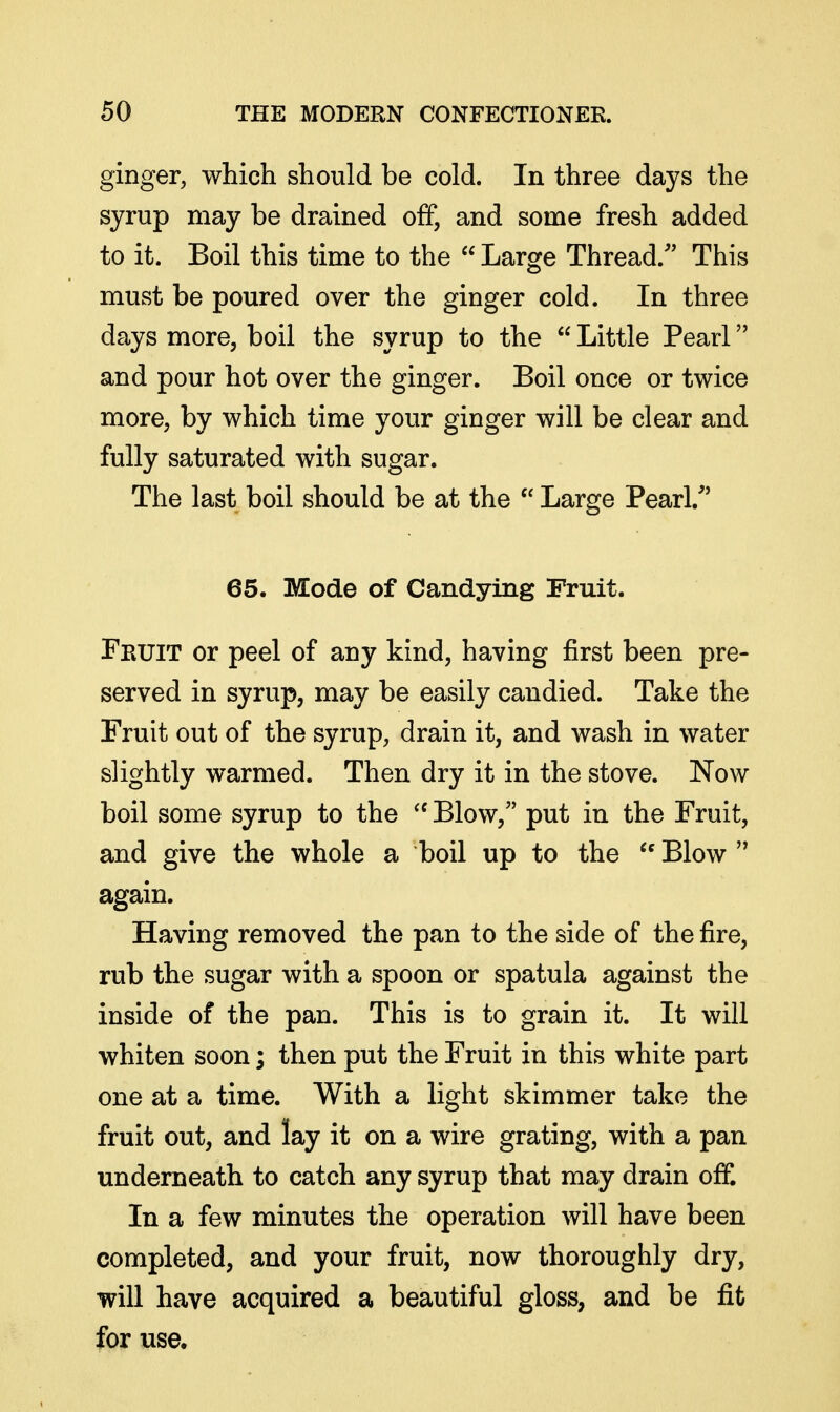 ginger, which should be cold. In three days the syrup may be drained off, and some fresh added to it. Boil this time to the  Large Thread.'' This must be poured over the ginger cold. In three days more, boil the syrup to the  Little Pearl and pour hot over the ginger. Boil once or twice more, by which time your ginger will be clear and fully saturated with sugar. The last boil should be at the  Large Pearl/' 65. Mode of Candying Fruit. Fruit or peel of any kind, having first been pre- served in syrup, may be easily candied. Take the Fruit out of the syrup, drain it, and wash in water slightly warmed. Then dry it in the stove. Now boil some syrup to the Blow, put in the Fruit, and give the whole a boil up to the Blow  again. Having removed the pan to the side of the fire, rub the sugar with a spoon or spatula against the inside of the pan. This is to grain it. It will whiten soon; then put the Fruit in this white part one at a time. With a light skimmer take the fruit out, and lay it on a wire grating, with a pan underneath to catch any syrup that may drain off. In a few minutes the operation will have been completed, and your fruit, now thoroughly dry, will have acquired a beautiful gloss, and be fit for use.