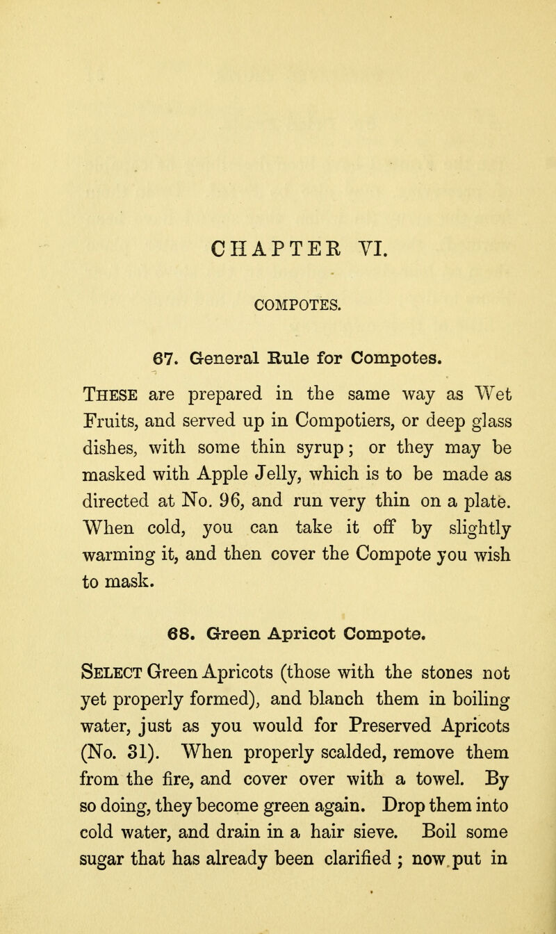 CHAPTEK VL COMPOTES. 67. General Rule for Compotes. These are prepared in the same way as Wet Fruits, and served up in Compotiers, or deep glass dishes, with some thin syrup; or they may be masked with Apple Jelly, which is to be made as directed at No. 96, and run very thin on a plate. When cold, you can take it off by slightly warming it, and then cover the Compote you wish to mask. 68. Green Apricot Compote. Select Green Apricots (those with the stones not yet properly formed), and blanch them in boiling water, just as you would for Preserved Apricots (No. 31). When properly scalded, remove them from the fire, and cover over with a towel. By so doing, they become green again. Drop them into cold water, and drain in a hair sieve. Boil some sugar that has already been clarified ; now. put in