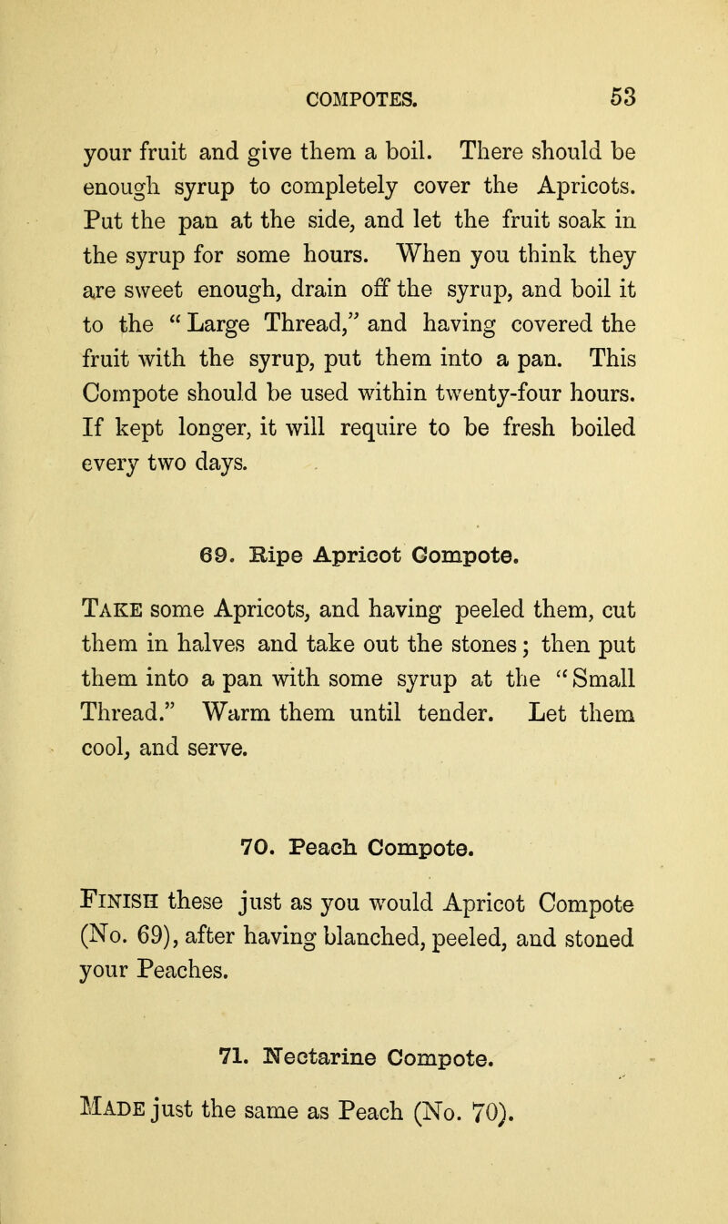 your fruit and give them a boil. There should be enough syrup to completely cover the Apricots. Put the pan at the side, and let the fruit soak in the syrup for some hours. When you think they are sweet enough, drain off the syrup, and boil it to the  Large Thread, and having covered the fruit with the syrup, put them into a pan. This Compote should be used within twenty-four hours. If kept longer, it will require to be fresh boiled every two days. 69. Ripe Apricot Compote. Take some Apricots, and having peeled them, cut them in halves and take out the stones; then put them into a pan with some syrup at the Small Thread. Warm them until tender. Let them cool, and serve. 70. Peach Compote. Finish these just as you would Apricot Compote (No. 69), after having blanched, peeled, and stoned your Peaches. 71. ITectarine Compote. Made just the same as Peach (No. 70).